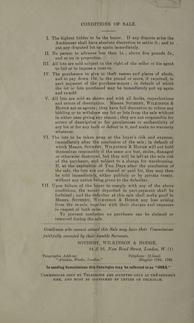 CONDITIONS OF SALE. I. The highest bidder to be the buyer. If any dispute arise the Auctioneer shall have absolute discretion to settle it; and to . put.any disputed lot up again immediately. II. No person to advance less than 1s.; above five pounds 5s., and so on in proportion. III. All lots are sold subject to the right of the seller or his agent to bid or to impose a reserve. IV. The purchasers to give in thefr names and places of abode, and to pay down 10s. in the pound or more, if required, in part payment of the purchase-money ; in default of which the lot or lots purchased may be immediately put up again and re-sold. V. All lots are sold as shown and with all faults, imperfections and errors of description. Messrs. SOrHEBY, WILKINSON &amp; HopGE act as agents; they have full discretion to refuse any bidding or to withdraw any lot or lots from the sale without in either case giving any reason ; they are not responsible for errors of description or for genuineness or authenticity of any lot or for any fault or defect in it, and make no warranty whatever. VI. The lots to be taken away at the buyer’s risk and expense, immediately after the conclusion of the sale; in default of which Messrs. SOTHEBY, WILKINSON &amp; HonGE will not hold themselves responsible if the same are lost, stolen, damaged or otherwise destroyed, but they will be left at the sole risk of the purchaser, and subject to a charge for warehousing. If, at the expiration of Two Days after the conclusion of the sale, the lots are not cleared or paid for, they may then be sold immediately, either publicly or by private treaty, without any notice being given to the defaulter. VII. Upon failure of the buyer to comply with any of the above conditions, the money deposited in part-payment shall be forfeited ; and the defaulter at this sale shall make good to Messrs.. SOTHEBY, WILKINSON &amp; Hopam any loss arising from the re-sale, together with their charges and expenses in respect of both sales. To prevent confusion no purchases can be claimed or removed during the sale.  Gentlemen who cannot attend this Sale may have their Commissions Saithfully executed by their humble Servants, SOTHEBY, WILKINSON &amp; HODGE, 34 &amp; 35, New Bond Strezt, London, W. (1) Telegraphic Address: T'elephone. (2 lines) ‘*Abinitio, Wesdo, London.” Mayfair 1784, 1785.  In sending Commissions this Catalogue may be referred toas ‘“OSSA.”  COMMISSIONS SENT BY TELEPHONE ARE ACCEPTED ONLY AT THE SENDER’S RISK, AND MUST BE CONFIRMED BY LETTER OR TELEGRAM.