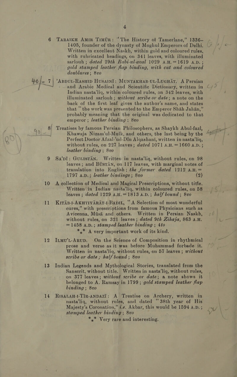 10 11 12 13 14 t TARAIKH Amir Timtr: “The History ot Tamerlane,” 1336— 1405, founder of the dynasty of Moghul Emperors of Delhi. Written in excellent Naskh, within gold and coloured rules, with rubricated headings, on 341 leaves, with illuminated sarlouh ; dated 29th Rabi-ul-aval 1029 A.H.=1619 A.D. ; gold stamped leather flap binding, with cut and coloured doublures ; 8vo and Arabic Medical and Scientific Dictionary, written in Indian nasta’liq, within coloured rules, on 342 leaves, with illuminated sarlouh ; without scribe or date; a note on the back of the first leaf gives the author’s name, and states that ‘the work was presented to the Emperor Shah Jahan,” probably meaning that the original was dedicated to that emperor ; leather binding ; 8vo Treatises by famous Persian Philosophers, as Shaykh Abul-fazl, Perfect Doctor Afzal-’ud-Din Alqashani, written in nasta’liq, without rules, on 227 leaves; dated 1071 A.H. =1660 A.D. ; leather binding ; 8vo Sa’pI: GULISTAN. Written in nasta’liq, without rules, on 98 leaves; and BUSTAN, on 117 leaves, with marginal notes of translation into English; the former dated 1212 a.H.= 1797 A.v.; leather bindings ; 8vo (2) A collection of Medical and Magical Prescriptions, without title. Written in Indian nasta’liq, within coloured rules, on 58 leaves ; dated 1229 aA.H.=1813 4.D.; half bound ; 8vo KiTAB-I-AKHTIYARAT-I-BapIL, “A Selection of most wonderful cures,” with prescriptions from famous Physicians such as Avicenna, Misa and others. Written in Persian Naskh, without rules, on 321 leaves; dated 9th Zihaja, 863 A.H. = 1458 a.p.; stamped leather binding ; 4to *,* A very important work of its kind. Itmu’L-ARUD. On the Science of Composition in rhythmical prose and verse as it was before Muhammad forbade it. Written in nasta’liq, without rules, on 57 leaves; without scribe or date ; half bound ; 8vo Indian Legends and Mythological Stories, translated from the Sanscrit, without title. Written in nasta’liq, without rules, on 377 leaves; without scribe or date; a note shows it belonged to A. Ramsay in 1799; gold stamped leather flap binding ; 8vo RISALAH-I-TIR-ANDAZI: A Treatise on Archery, written in nasta’liq, without rules, and dated “38th year of His Majesty’s Coronation,” 2.e. Akbar, this would be 1594 A.D. ; stamped leather binding ; 8vo *,* Very rare and interesting. a ae , S ~~ 4»