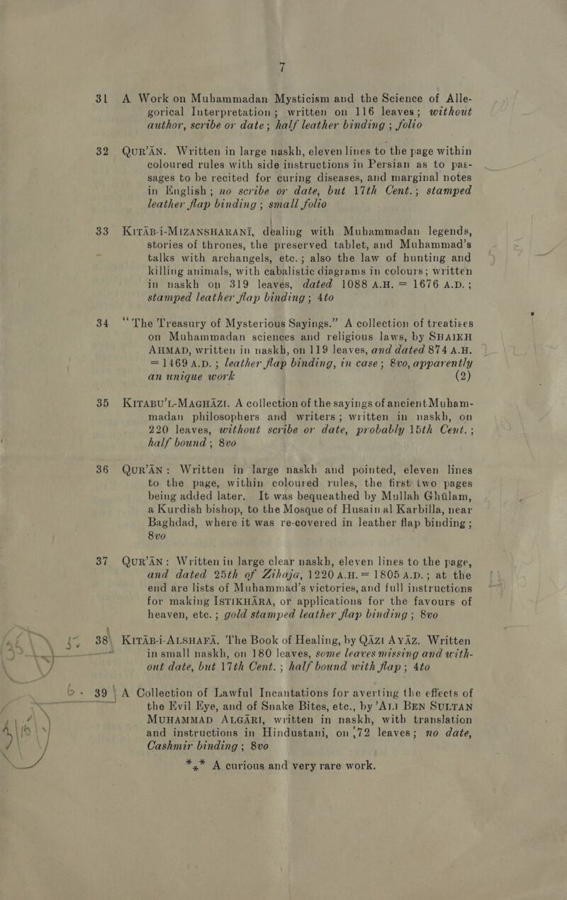 31 32 33 34 35 36 37 38 ~J A Work on Muhammadan Mysticism and the Science of Alle- gorical Interpretation; written on 116 leaves; without author, scribe or date; half leather binding ; folio QuR’AN. Written in large naskh, eleven lines to the page within coloured rules with side instructions in Persian as to pas- sages to be recited for curing diseases, and marginal notes in English; no scribe or date, but 17th Cent.; stamped leather flap binding ; small folio KiTAB-i-MIZANSHARANI, dealing with Muhammadan legends, stories of thrones, the preserved tablet, and Muhammad’s talks with archangels, etc.; also the law of hunting and killing animals, with cabalistic diagrams in colours; written in naskh on 319 leaves, dated 1088 A.H. = 1676 A.D.; stamped leather flap binding ; 4to “The Treasury of Mysterious Sayings.” A collection of treatises on Muhammadan sciences and religious laws, by SHAIKH AHMAD, written in naskh, on 119 leaves, and dated 874 A.H. = 1469 a.D.; leather flap binding, in case; 8vo, apparently an unique work (2) KITABU’L-MAGHAZI. A collection of the sayings of ancient Muham- madan philosophers and writers; written in naskh, on 220 leaves, without scribe or date, probably 15th Cent. ; half bound ; 8vo QuRr’AN: Written in large naskh and pointed, eleven lines to the page, within coloured rules, the first two pages being added later. It was bequeathed by Mullah Ghilam, a Kurdish bishop, to the Mosque of Husain al Karbilla, near Baghdad, where it was re-covered in leather flap binding ; 8vo QuR’AN: Written in large clear naskh, eleven lines to the page, and dated 25th of Zihaja, 1220 A.H.= 1805 A.D.; at the end are lists of Muhammad’s victories, and full instructions for making ISTIKHARA, or applications for the favours of heaven, ete.; gold stamped leather flap binding ; 8vo KitAs-i-ALSHAFA. The Book of Healing, by QAzt AYAz. Written in small naskh, on 180 leaves, some leaves missing and with- out date, but 17th Cent. ; half bound with flap; 4to A Collection of Lawful Incantations for averting the effects of the Evil Eye, and of Snake Bites, etc., by’ALI BEN SULTAN MUHAMMAD ALGARI, written in naskh, with translation and instructions in Hindustani, 01.72 leaves; no date, Cashmir binding ; 8vo *,* A curious and very rare work.