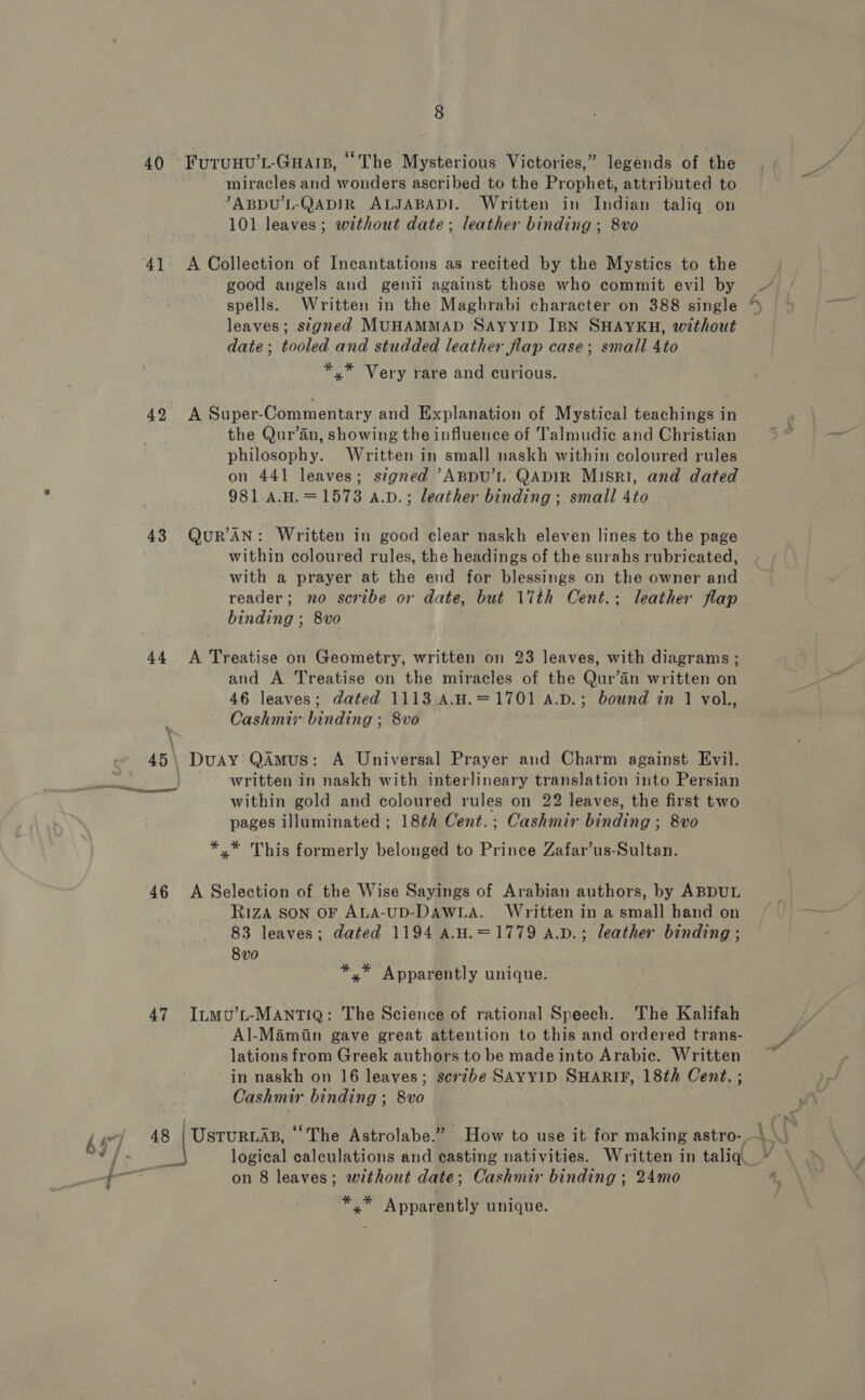 40 FUuTUHU’L-GHAIB, “The Mysterious Victories,” legends of the miracles and wonders ascribed to the Prophet, attributed to ABDU'L-QADIR ALJABADI. Written in Indian taliq on 101 leaves; without date; leather binding ; 8vo 41 A Collection of Incantations as recited by the Mystics to the good angels and genil against those who commit evil by spells. Written in the Maghrabi character on 388 single % leaves; signed MUHAMMAD SAYYID IBN SHAYKH, without date; tooled and studded leather flap case; small 4to *,* Very rare and curious. 42 A Super-Commentary and Explanation of Mystical teachings in the Qur’an, showing the influence of T'almudic and Christian philosophy. Written in small naskh within coloured rules on 441 leaves; signed ’ABpDU’L QADIR MISRI, and dated 981 A.H.=1573 a.v.; leather binding ; small 4to 43 QuR’ AN: Written in good clear naskh eleven lines to the page within coloured rules, the headings of the surahs rubricated, with a prayer at the end for blessings on the owner and | reader; no scribe or date, but 17th Cent.; leather flap binding ; 8vo | 44 A Treatise on Geometry, written on 23 leaves, with diagrams ; and A Treatise on the miracles of the Qur’an written on 46 leaves; dated 1113 A.H.=1701 A.D.; bound in 1 vol., Cashmix binding ; 8vo 45\ Duay QAmus: A Universal Prayer and Charm against Evil. written in naskh with interlineary translation into Persian within gold and coloured rules on 22 leaves, the first two pages illuminated ; 18¢h Cent.; Cashmir binding ; 8vo a *,* This formerly belonged to Prince Zafar’us-Sultan. 46 A Selection of the Wise Sayings of Arabian authors, by ABDUL RizZA SON OF ALA-UD-DAWLA. Written in a small hand on 83 leaves; dated 1194 a.H.=1779 A.D.; leather binding ; 8 v0 *,* Apparently unique. 47 Ip~mvu’t-MANTIQ: The Science of rational Speech. The Kalifah Al-Mamiin gave great attention to this and ordered trans- lations from Greek authors to be made into Arabic. Written in naskh on 16 leaves; scrzbe SAYYID SHARIF, 18th Cent. ; Cashmir binding ; 8vo ha 48 pee ‘The Astrolabe.” How to use it for making astro- —\ vial 2 logical calculations and casting nativities. Written in taliq. “ on 8 leaves; without date; Cashmir binding ; 24mo ‘ j &gt; a Ui ag Apparently unique.