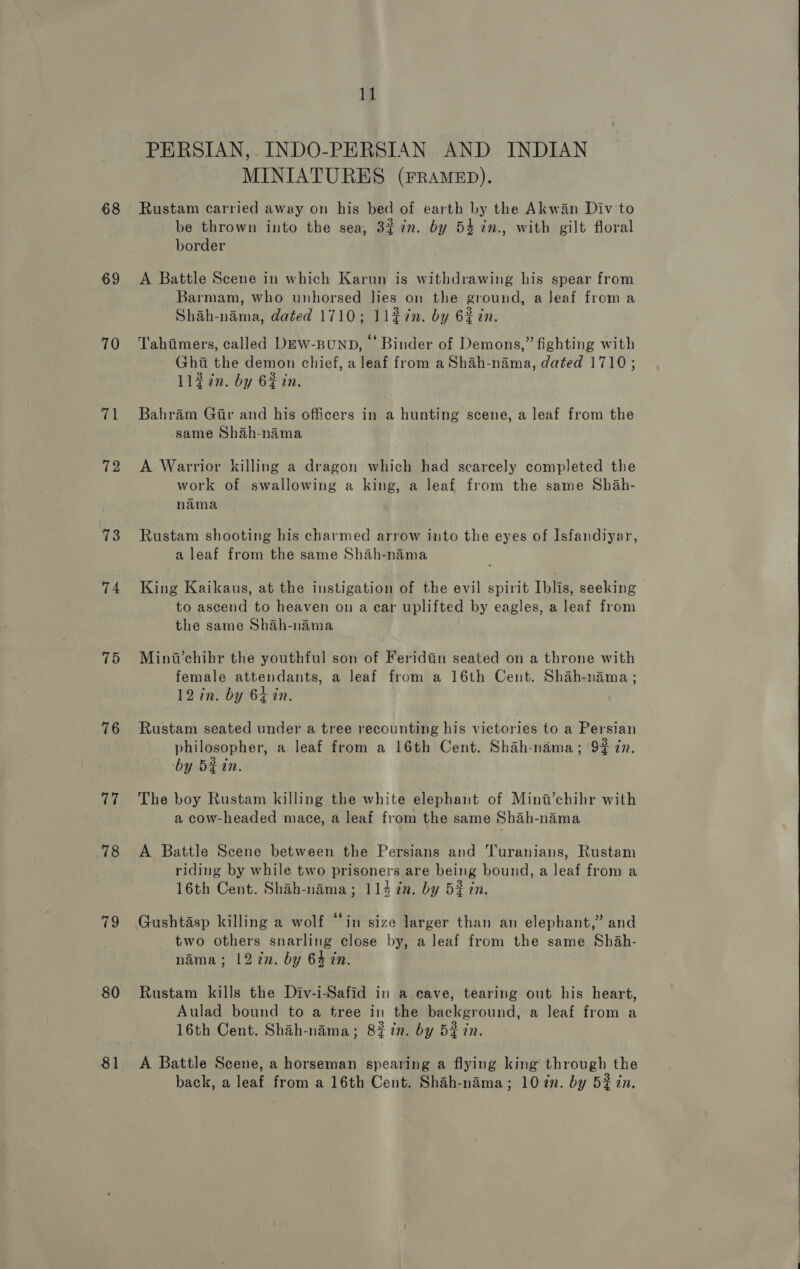 68 69 70 71 72 73 74 75 76 Ka 78 ic 80 81 11 PERSIAN,. INDO-PERSIAN AND INDIAN MINIATURES (FRAMED). Rustam carried away on his bed of earth by the Akwan Div to be thrown into the sea, 3% in. by 54 in., with gilt floral border A Battle Scene in which Karun is withdrawing his spear from Barmam, who unhorsed les on the ground, a leaf froma Shah-nama, dated 1710; ll#in. by 6% tn. Tahimers, called Dew-punp, Binder of Demons,” fighting with Ghai the demon chief, a leaf from a Shah-nama, dated 1710; llgin. by 6$in. Bahram Gir and his officers in a hunting scene, a leaf from the same Shah-nama A Warrior killing a dragon which had scarcely completed the work of swallowing a king, a leaf from the same Shah- nama Rustam shooting his charmed arrow into the eyes of Isfandiyar, a leaf from the same Shah-nama King Kaikaus, at the instigation of the evil spirit Iblis, seeking to ascend to heaven on a car uplifted by eagles, a leaf from the same Shah-nama Minw’chihr the youthful son of Feridiin seated on a throne with female attendants, a leaf from a 16th Cent. Shah-nama; 12 in. by 64 in. Rustam seated under a tree recounting his victories to a Persian philosopher, a leaf from a 16th Cent. Shah-nama; 94 in. by Bein. The boy Rustam killing the white elephant of Mina’chihr with a cow-headed mace, a leaf from the same Shah-nama A Battle Scene between the Persians and 'Turanians, Rustam riding by while two prisoners are being bound, a leaf from a 16th Cent. Shah-nama; 114 7n. by 5% in. Gushtasp killing a wolf “in size larger than an elephant,” and two others snarling close by, a leaf from the same Sh4h- nama; 12 in. by 64 in. Rustam kills the Div-i-Safid in a cave, tearing out his heart, Aulad bound to a tree in the background, a leaf from a 16th Cent. Shah-nama; 8% in. by 52 in. A Battle Scene, a horseman spearing a flying king through the back, a leaf from a 16th Cent. Shah-nama; 10 dn. by 52% in. 