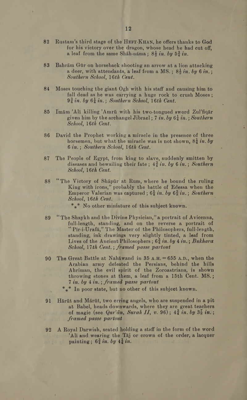 82 83 84 85 86 87 88 89 90 91 92 12 Rustam’s third stage of the Hrrr-Kuav, he offers thanks to God for his victory over the dragon, whose head he had cut off, a leaf from the same Shah-nama; 84 in. by 5% in. Bahram Gir on horseback shooting an arrow at a lion attacking a deer, with attendants, a leaf from a MS.; 84 7in. by 6 in.; Southern School, 16th Cent. Moses touching the giant Ogh with his staff and causing him to fall dead as he was carrying a huge rock to crush Moses; 92in. by 6Lin.; Southern School, 16th Cent. Imam ’Ali killing ’Amri with his two-tongued sword Zul’fiqar given him by the archangel Jibrael ; 7 in. by 64 in. ; Southern School, 16th Cent. David the Prophet working a miracle in the presence of three horsemen, but what the miracle was is not shown, 84 7n. by 6 27. oie mehee n School, 16th Cent. The People of Egypt, from king to slave, suddenly smitten by diseases and bewailing their fate; 427n. by 6in.; Southern School, 16th Cent. “The Victory of Shapir at Rum, where he bound the ruling King with irons,” probably the pabtle of Edessa when the Emperor Valerian was captured ; 6% zn. by 62 in.; Southern School, 16th Cent. : *,* No other miniature of this subject known. “The Shaykh and the Divine Physician,” a portrait of Avicenna, full-length, standing, and on the reverse a portrait of ‘* Pir-i-Urafa,” The Master of the Philosophers, full-length, standing, ink drawings very slightly tinted, a leaf from Lives of the Ancient Philosophers ; 6% in. by 4in.; Bukhara School, 17th Cent. ; framed passe partout The Great Battle at Nahawand in 35 A.H.=655 A.D., when the Arabian army defeated the Persians, behind the hills Ahriman, the evil spirit of the Zoroastrians, is shown throwing stones at them, a leaf from a 15th Cent. MS.; Tin. by 4in.; framed passe partout *.* Tn poor state, but no other of this subject known. Hartt and Marit, two erring angels, who are suspended in a pit at Babel, heads downwards, where they are great, teachers of magic (see Quo’dn, Surah IT, v. 96); 42 in. by 3% in. ; Sramed passe partout A Royal Darwish, seated holding a staff in the form of the word Ali and wearing the Taj or crown of the order, a lacquer painting; 6%2n. by 44 in.