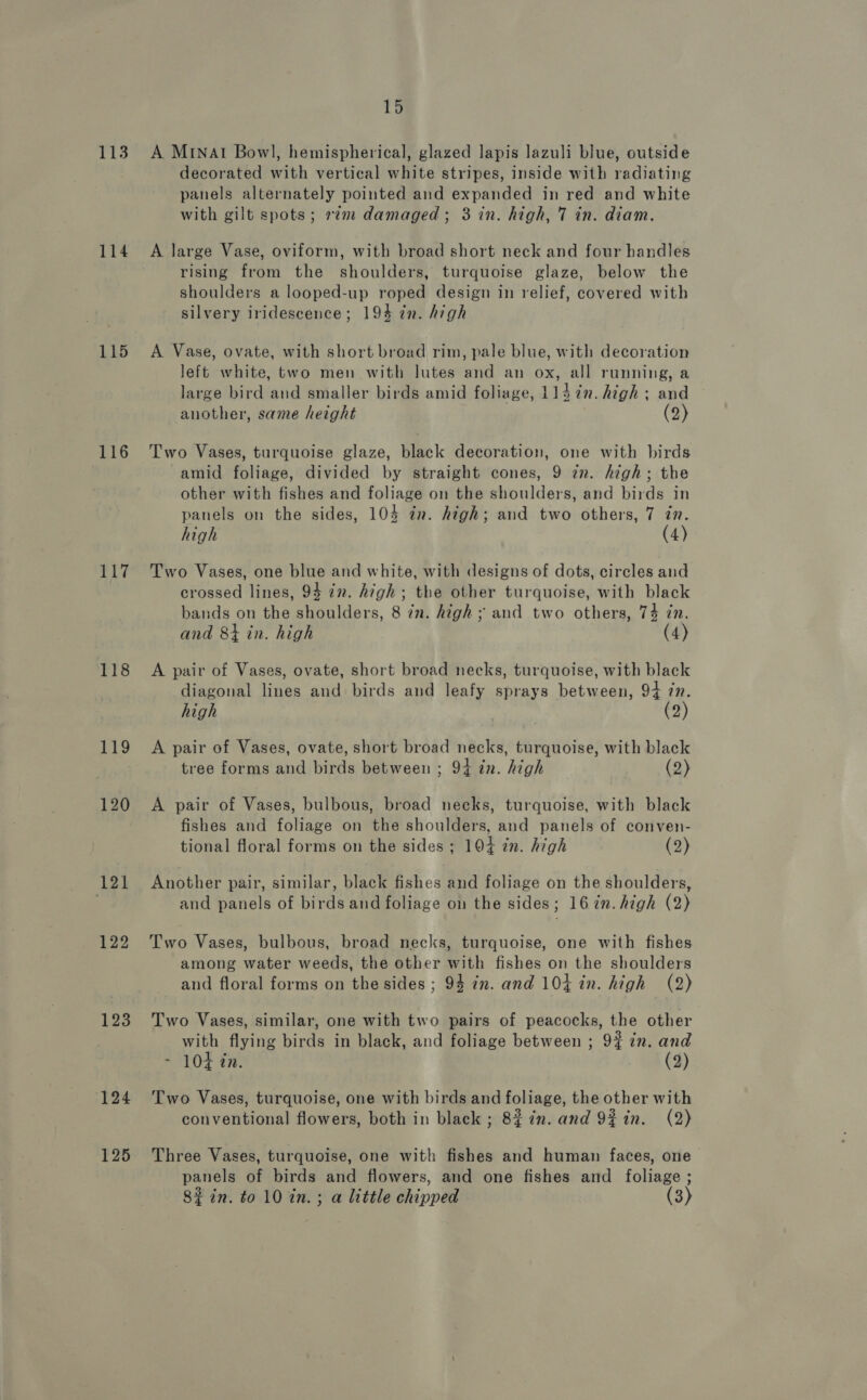 113 114 115 116 117 118 119 120 121 122 123 124 125 15 A Minat Bowl, hemispherical, glazed lapis lazuli blue, outside decorated with vertical white stripes, inside with radiating panels alternately pointed and expanded in red and white with gilt spots ; 2» damaged; 3 in. high, 7 in. diam, A large Vase, oviform, with broad short neck and four handles rising from the shoulders, turquoise glaze, below the shoulders a looped-up roped design in relief, covered with silvery iridescence; 194 in. high A Vase, ovate, with short broad rim, pale blue, with decoration left white, two men with lutes and an ox, all running, a large bird and smaller birds amid foliage, 114 in. high ; and another, same height (2) Two Vases, turquoise glaze, black decoration, one with birds amid foliage, divided by straight cones, 9 zn. high; the other with fishes and foliage on the shoulders, and birds in panels on the sides, 104 in. high; and two others, 7 in. high (4) Two Vases, one blue and white, with designs of dots, circles and crossed lines, 94 7n. high; the other turquoise, with black bands on the shoulders, 8 in. high ; and two others, 74 in. and 8+ in. high (4) A pair of Vases, ovate, short broad necks, turquoise, with black diagonal lines and birds and leafy sprays between, 94 in. high . (2) A pair of Vases, ovate, short broad necks, turquoise, with black tree forms and birds between ; 94 in. high (2) A pair of Vases, bulbous, broad necks, turquoise, with black fishes and foliage on the shoulders, and panels of conven- tional floral forms on the sides ; 104 in. high (2) Another pair, similar, black fishes and foliage on the shoulders, and panels of birds and foliage on the sides; 16 in. high (2) Two Vases, bulbous, broad necks, turquoise, one with fishes among water weeds, the other with fishes on the shoulders and floral forms on the sides ; 94 in. and 104 in. high (2) Two Vases, similar, one with two pairs of peacocks, the other with flying birds in black, and foliage between ; 9% zn. and ~ 104 in. (2) Two Vases, turquoise, one with birds and foliage, the other with conventional flowers, both in black ; 82 in. and 9%in. (2) Three Vases, turquoise, one with fishes and human faces, one panels of birds and flowers, and one fishes and foliage ; 82 in. to 10%in.; a little chipped (3)
