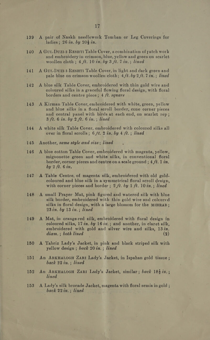 139 141 142 143 144 145 146 147 148 149 150 151 152 153 17 A pair of Naskh needlework Tomban or Leg Coverings for ladies; 26 in. by 204 in. A Gut-Duzi-1-RESsHTI Table Cover, a combination of patch work and embroidery in crimson, blue, yellow and green on scarlet woollen cloth ; 4,/¢. 10 in. by 3 ft. Tin. ; lined A Gur-Duzt-I-RESHTI Table Cover, in light and dark green and pale blue on crimson woollen cloth; 4,/¢. by 2.ft. 7in.; lined A blue silk T'able Cover, embroidered with thin gold wire and coloured silks in a graceful flowing floral design, with floral borders and centre piece; 4 /¢. square A Kirman ‘able Cover, embroidered with white, green, yellow and blue silks in a floral scroll border, cone corner pieces and central panel with birds at each end, on scarlet rep; 3 ft. 6 in. by 2 ft. 6 in. ; lined A white silk Table Cover, embroidered with coloured silks all over in floral scrolls; 6 /¢. 2 in. by 4 ft.; lined Another, same style and size; lined A blue cotton Table Cover, embroidered with magenta, yellow, mignonette green and white silks, in conventional floral border, corner pieces and centre ona scale ground ; 4,/¢. 1 in. by 2 ft. 6 in. A Table Centre, of magenta silk, embroidered with old gold- coloured and blue silk in a symmetrical floral] scrol] design, with corner pieces and border ; 2 ft. by 1 ft. 10 in.; lined A small Prayer Mat, pink figured and watered silk with blue silk border, embroidered with thin gold wire and coloured silks in floral design, with a large blossom for the MIHRAB; 23 in. by 13in.; lined A Mat, in orange-red silk, embroidered with floral design in coloured silks, 177m. by 16%2.; and another, in claret silk, embroidered with gold and silver wire and silks, 13/n. diam. ; both lined (2) A Tabriz Lady’s Jacket, in pink and black striped silk with yellow design ; back 20 in. ; lined An ARKHALOGH ZARI Lady’s Jacket, in Ispahan gold tissue ; back 22in.; lined An ARKHALOGH ZARI Lady’s Jacket, similar; back 184 in. ; lined A Lady’s silk brocade Jacket, magenta with floral semis in gold ; back 22in.; lined