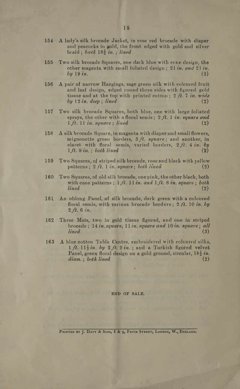 18 154 A lady’s silk brocade Jacket, in rose red brocade with diaper and peacocks in gold, the front edged with gold and silver braid ; back 184 in.; lined 155 Two silk brocade Squares, one dark blue with cone design, the other magenta with small foliated design ; 21 tn. and 2] tn. by 19 tn. (2) 156 A pair of narrow Hangings, sage green silk with coloured fruit and leaf design, edged round three sides with figured gold tissue and at the top with printed cotton; 2 /t. 7 in. wide by 12 in. deep; lined (2) 157 Two silk brocade Squares, both blue, one with large foliated sprays, the other with a floral semis; 2 /¢. 1 in. square and 1 ft. 11 in. square ; lined (2) 168 Asilk brocade Square, in magenta with diaper and small flowers, mignonette green borders, 3,/¢. square; and another, in claret with floral semis, varied borders, 2./t¢. 4 in. by 1 ft. 9in. ; both lined (2) 159 Two Squares, of striped silk brocade, rose and black with yellow patterns; 2 /t. 1 7n. square; both lined (2) 160 Two Squares, of old silk brocade, one pink, the other black, both with cone patterns; 1/¢. llin. and 1ft. 8 in. square; both lined (2) 161 An oblong Panel, of silk brocade, dark green with a coloured floral semis, with various brocade borders; 2 /t. 10 in. by 2 ft. 6 in. 162 Three Mats, two in gold tissue figured, and one in striped brocade; 142n.square, llin. square and 102n. square; all lined (3) 163 A blue cotton Table Centre, embroidered with coloured silks, 1 ft. 114in. by 2ft.2in.; and a Turkish figured velvet Panel, green floral design on a gold ground, circular, 184 tn. diam. ; both lined (2) END OF SALE.