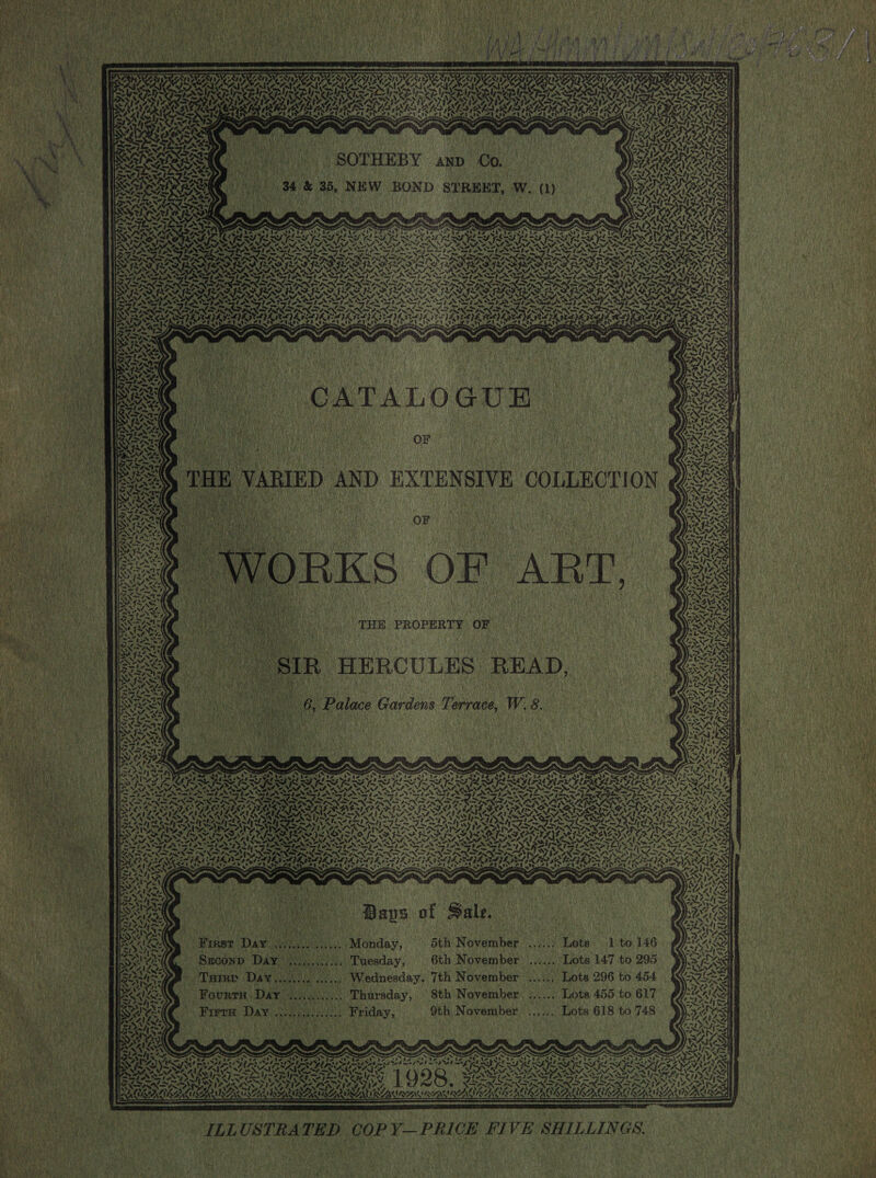           y, 4   ; ON, t by ~  OSOTHEBY oom On 34 &amp; 35, NEW BOND STREET, Ww. Mh Se SLURS on Cyt ats fe Po 4 tan bs BW, SALAe Eee vA    Ald ry       a a ) CATALOGUE. ; On aa ene    Sie Peau + LD 74 . > LAPALA ONLINE Woe  NP v HA 7 ~,* +  v1) IR HERCULES READ, Palace Gardens Terrace, W.8.     + 7 A       Nase < Si                                                                                                 ILLUSTRATED COPY—PRICE FIVE SHILLINGS. 4 ae r                     INES IST “ ; SOOT LS foe ST I=, Lid oF fo of age k es 7 ae Fey Lee PUA Pe nag  LESTE Se i LAT. ree eet een Pre prt Ae Get th et AW GLA th Oe, LAU Grn ; BN, Sor CP FS | iS Sis dgdudeee ARES “a we —< ar ‘ .         ar A 4 N 7S ee a : o. ~ for Cree ied a i Sa = =a 2 ees Sin ~~ i ak ree ed we abo 2 ae iF QP 82 oho ds Qty is isis hey ee oh Srey het one ANS Vogt oe aS DID IDES SS ay Cat Yl oa? LAE IE EE OE Paes RESIS TRO ANAS TA NaN SSNS EN Rd TSI Seta fa hy es ters S Coty she ln eel on (et fae rf ae Pay i BINA RNS NS TROTTER SI AIO Ca NUT AS UAT PU ORLA SG PLS MESO CRSA RAS PICASA RRS ON ON ULC RUA GS PE ALSAATSSS VASA IVAS SAUNA Nw) PUM 2RPS DS PSION eS ay ROSIN WS NP PS Meee SS stand 28 Fm, at Fm f Lanham d Rey) ter gee ee t ret AY <I = fy wither it Day J bstshh ee) (pees al Awd EAM | Kone ESN oR Ne arian amaeryntn he Meee Po OaAy eM ACA Ni eA. SNAIL AD Msqehvalar NENRALL Uiviogies: NA oa Spe A St a oN Nae Fie met oN OS em TPS Cie tee L > N peste tei al Ss Bl ompaew nen LOIN Ge SIN FINDA DIINO PN aA PSN SNR TCS aN oh INN INNA INN ASNT IN NT EN a Pr Pe eat eal ONIN oe NP At DN a em eS sy RIAL IIS ITIL LISA E RDA UDG RIN TURIN CAI ISNA fay ieee a OL gS ge pe . ~ ean ‘he : eal ; el ‘eae a Oe. 3 : f Sale, So Paps of Fale. ey ripen east | ee hea Uratty ; SON nh era tel {et Sey) yah OR BL fa % AAA iu. Monday, 5th November ...:/) Lots 1 to 146. ¢7inn pos as! sets ast se icon tas he PB ned Ie, BSOk, : .. Tuesday, 6th November ...... Lots 147 to 295. ¥ POS RAY, NORE a aa . Breen dean Rt a | Ronan » Turrp Day. .. Wednesday. 7th November ....... Lots 296 to 454. &amp; Care i} SS FOIA ¥ ‘ hey Si wa “ : ; : 4 > F, oben i) hee athe Oe eae ot ( D> ) XS |. as ie -Fourrm Day .... Thursday, © 8th November ...... Lots 455 to 617 re] aN. eS ale ae AWA ¥) ER ’ ‘ P est oN SA ORAS Freud Day coe in Friday, 9th November ..,... Lots 618 to 748 CONS Waa 4! Lu7- Pee CARN Se einue} Sees . . AAS fp yy Bex : ert ; AN Peabo | SAN, , if : i a aus ap 2. ; RAY) Sym r seo : SAYS Sas] | An Ga PAS TET VS PETRI PEN TET op Ter) Pirate ) g i P 2 SPLAT ike } ToT) SF Pd ps yt Pa Sees LEA SP PAO Pe Ee ST PLS at OS LENT Bd POY hd RD bl PR BOT RT nT POC ka aint ON Dee cle Re OS Cy” ORES SAS SAIS SI SESH OAS Pre acne sy | QDR, BSCR ACESS TENA DAL eA x 1% aad “ 7 Py PX PERM Ee ESL EPP EN is CREO AN RON SUA RANA IRA BEANIE ERROR AGAR        