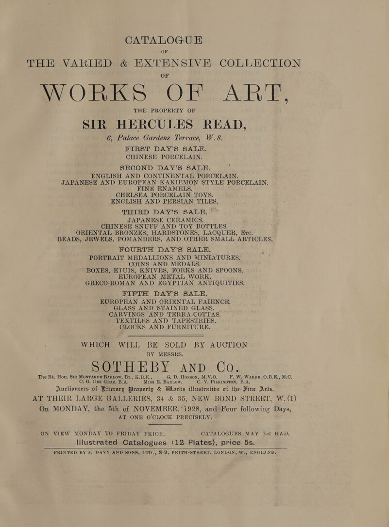 CATALOGU &amp; OF THE VARIED &amp; EX'TENSIVE COLLECTION ay tae ORS ARE, THE PROPERTY OF SIR HERCULES READ, 6, Palace Gardens Terrace, W.8. FIRST DAY’S SALE. CHINESE PORCELAIN. SECOND DAY’S SALE. ENGLISH AND CONTINENTAL PORCELAIN. JAPANESE AND EUROPEAN KAKIEMON STYLE PORCELAIN. FINE ENAMELS. CHELSEA PORCELAIN. TOYS. ENGLISH AND PERSIAN TILES. THIRD DAY’S SALE. JAPANESE CERAMICS. CHINESE SNUFF AND TOY BOTTLES. ORIENTAL BRONZES, HARDSTONES, LACQUER, Eve. BEADS, JEWELS, POMANDERS, AND. OTHER SMALL ARTICLES, FOURTH DAY’S SALE. PORTRAIT MEDALLIONS AND MINIATURES. COINS AND MEDALS. BOXES, ETUIS, KNIVES, FORKS AND SPOONS. EUROPEAN METAL WORK. GRECO-ROMAN AND EGYPTIAN ANTIQUITIES. FIFTH DAY’S SALE. EUROPEAN AND ORIENTAL FAIENCE. GLASS AND STAINED GLASS. CARVINGS AND TERRA-COTTAS. TEXTILES AND TAPESTRIES. CLOCKS AND FURNITURE.    WHICH WILL si SOLD BY AUCTION MESSRS. eHSh, BY C SO AND Co. The Rt. Hon. Sir Monraauk Bartow, Br., K.B.E., G. D. Hogson, M.V.O F. W. Warrp, O.B.E., M.C. C. G. Des Graz, BA: Miss E. BARLOW. 0. Ve PILKINGTON, B.A. Auctioneers of Literary Property &amp; Works illustrative of the Fine Arts, AT THEIR LARGE GALLERIES, 34 &amp; 35, NEW BOND STREET, W. (1) On MONDAY, the 5th of NOVEMBER, 1928, and Four following Days, AT ONE O'CLOCK PRECISELY. ON VIEW MONDAY TO FRIDAY PRIOR. GATALOGUES MAY Bi HAD. Illustrated Catalogues (12 Plates), price 5s. PRINTED BY J. DAVY AND SONS, LTD,, 8-9, FRITH-STREET, LONDON, W., ENGLAND. 