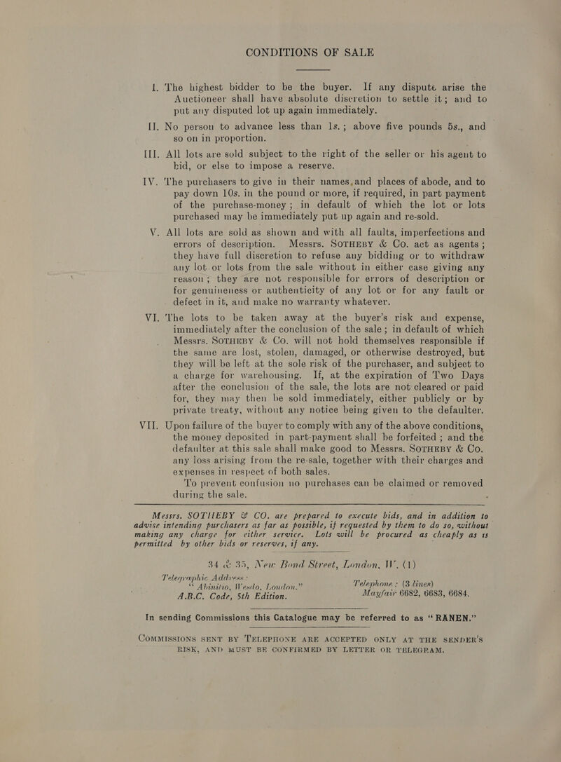 CONDITIONS OF SALE 1. The highest bidder to be the buyer. If any dispute arise the Auctioneer shall have absolute discretion to settle 1 ; and to put any disputed lot up again immediately. [I]. No person to advance less than ls.; above five pounds 5s., and so on in proportion. [II. All lots are sold subject to the right of the seller or his agent to bid, or else to impose a reserve. IV. ‘he purchasers to give in their names,and places of abode, and to pay down 10s. in the pound or more, if required, in part payment of the purchase-money ; in default of which the lot or lots purchased may be immediately put up again and re-sold. V. All lots are sold as shown and with all faults, imperfections and errors of description. Messrs. SOTHEBY &amp; Co. act as agents ; they have full discretion to refuse any bidding or to withdraw any lot.or lots from the sale without in either case giving any reason; they are not responsible for errors of description or for genuineness or authenticity of any lot or for any fault or . defect in it, and make no warranty whatever. VI. The lots to be taken away at the buyer’s risk and expense, immediately after the conclusion of the sale; in default of which Messrs. SOTHEBY &amp; Co. will not hold themselves responsible if the same are lost, stolen, damaged, or otherwise destroyed, but they will be left at the sole risk of the purchaser, and subject to a charge for warehousing. If, at the expiration of Two Days after the conclusion of the sale, the lots are not cleared or paid for, they may then be sold immediately, either publicly or by private treaty, without any notice being given to the defaulter. VII. Upon failure of the buyer to comply with any of the above conditions, the money deposited in part-payment shall be forfeited ; and the defaulter at this sale shall make good to Messrs. SoTrHEBY &amp; Co. any loss arising from the re-sale, together with their charges and expenses in respect of both sales. To prevent confusion no purchases can be claimed or removed during the sale. Messrs. SOTHEBY &amp; CO. are prepared to execute bids, and in addition to advise intending purchasers as far as possible, if requested by them to do so, without making any charge for either service. Lots will be procured as cheaply as 1s permitted by other bids or reserves, if any.  34 «35, New Bond Street, London, W. (1) Telegraphic Address : hae ; ** Abinitro, Wesdo, London.” Telephone : (3 lines) A.B.C. Code, 5th Edition. Mayfair 6682, 6683, 6684.  In sending Commissions this Catalogue may be referred to as ‘‘ RANEN.” COMMISSIONS SENT BY TELEPHONE ARE ACCEPTED ONLY AT THE SENDER’S RISK, AND MUST BE CONFIRMED BY LETTER OR TELEGRAM.