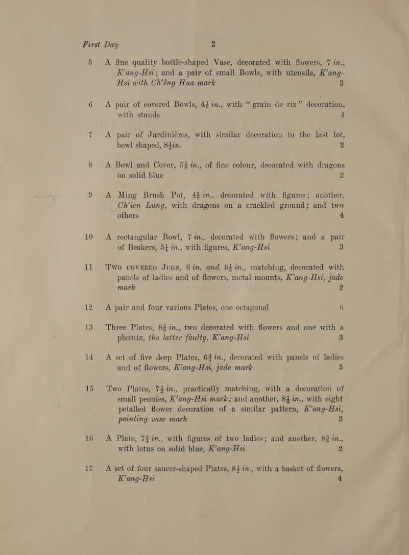 5 10 iM 12 13 14 15 16 17 A iine quality bottle-shaped Vase, decorated with flowers, 7 in., K’ang-Hsi; and a pair of small Bowls, with utensils, K’ang- Hsi with Cl’éng Hua mark 3 A pair of covered Bowls, 44 im., with “ grain de riz” decoration, with stands 4 A pair of Jardinieres, with similar decoration to the last lot, bowl shaped, 840. 2 A Bowl and Cover, 52 %m., of fine colour, decorated with dragons on solid blue re A Ming Brush Pot, 4%%., decorated with figures; another, Chien Lung, with dragons on a crackled ground; and two others 4 A rectangular Bowl, 7 %in., decorated with flowers; and a pair of Beakers, 54 1n., with figures, K’ang-Hsi 3 Two COVERED JuGS, 6%. and 64%n., matching, decorated with panels of ladies and of flowers, metal mounts, K’ang-Hs1, jade mark 2 A pair and four various Plates, one octagonal 6 Three Plates, 82%n., two decorated with flowers and one with a pheenix, the latter faulty, K’ang-Hsi 3 A set of five deep Plates, 621n., decorated with panels of ladies and of flowers, K’ang-Hsi, jade mark 5 Two Plates, 74 im., practically matching, with a decoration of small peonies, K’ang-Hsi mark ; and another, 84 a., with eight petalled flower decoration of a similar pattern, K’ang-Hs1, painting vase mark 3 A Plate, 7%7%m., with figures of two ladies; and another, 82 in., with lotus on solid blue, K’ang-Hsi 2 A set of four saucer-shaped Plates, 84 in., with a basket of flowers, K’ang-Hsi Ee
