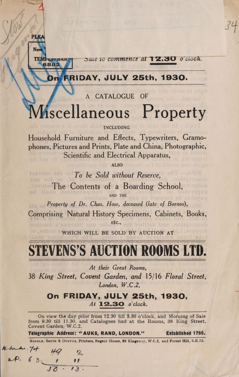 34  Dale to commence at TZ.30 oO ciock Pcetlea ico ei eee Soe    IDAY, JULY 25th, 1930. rr A CATALOGUE OF iscellaneous Property INCLUDING Household Furniture and Effects, Typewriters, Gramo- phones, Pictures and Prints, Plate and China, Photographic, Scientific and Electrical Apparatus, ALSO To be Sold without Reserve, The Contents of a Boarding School AND THE Property of Dr. Chas. Hose, deceased (late of Borneo) Comprising Natural History Specimens, Cabinets, Books, etc., STEVENS’S AUCTION ROOMS LTD. 38 King Street, Covent Garden, and 15/16 Floral Street London, W.C.2, On FRIDAY, JULY 25th, 1930, At 12.30. 0’clock. On view the day prior from 12.30 till 5.30 o’clock, and Morning of Sale from 9.30 till 11.30, and Catalogues had at the Rooms, 38 King Street Covent Garden, W.C.2. Telegraphic Address: “ AUKS, RAND, LONDON.”’ Established 1760. Rripptg, Smit &amp; Durrus, Printers, Regent House, 89 Kingsway, W.C.2, and Forest Hill, S.E.23 Me barner . Zof- UG Qo cP. ¢§ 3. , es Nerrescceatstiee atc ylaee EG Hw 