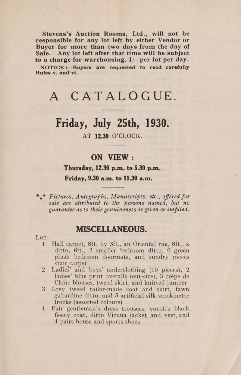 Stevens’s Auction Rooms, Ltd., will not be responsible for any lot left by either Vendor or Buyer for more than two days from the day of Sale. Any lot left after that time will be subject to a charge for warehousing, 1/— per lot per day. NOTICE :—Buyers are requested to read carefully Rules v. and vi. A CATALOGUE. ee Friday, July 25th, 1930. AT 12.30 O'CLOCK. ON VIEW : Thursday, 12.30 p.m. to 5.30 p.m. Friday, 9.30 a.m.. to 11.30 a.m. +, Pictures, Autographs, Manuscripts, etc., offered for sale are attributed to the persons named, but no guarantee as to their genuineness 1s given or implied. MISCELLANEOUS. Lot 1 . Hall carpet, 8it. by 3ft., an-Oriental rug, 8ft. a ditto, 6ft., 2 smaller bedroom ditto, 6 green plush bedroom doormats, and sundry pieces stair carpet 2 Ladies’ and boys’ underclothing (10 pieces), 2 ladies’ blue print overalls (out-size), 3 crépe de Chine blouses, tweed skirt, and knitted jumper 3 Grey tweed tailor-made coat and skirt, fawn gabardine ditto, and 5 artificial silk stockinette frocks (assorted colours) 4 Pair gentleman's dress trousers, youth’s black fleecy coat, ditto Vicuna jacket and vest, and 4 pairs house and sports shoes