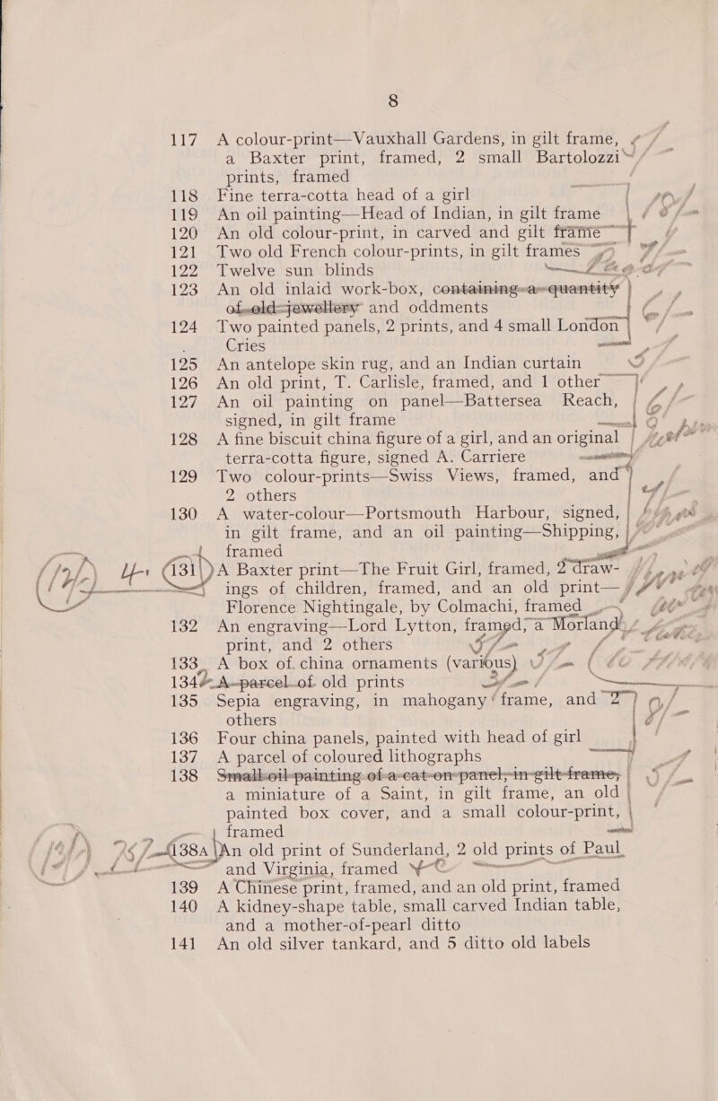 117 A colour-print—Vauxhall Gardens, in gilt frame, ¢ / ae DAXICT? Pill’, meratieciers small Bartolozzi4 7 prints, framed ‘ 118 Fine terra-cotta head of a girl a f se 119 An oil painting—Head of Indian, in gilt frame . 120 An old colour-print, in carved and gilt frarie~ + ee ‘~ ws 121 Two old French colour-prints, in gilt frames “> i, 122 Twelve sun blinds ee Mk 123 An old inlaid work-box, containingwasquantity ‘i of,old=jewellery and oddments ER 124 Two painted panels, 2 prints, and 4 small on a Cries 125 An antelope skin rug, and an Indian curtain NY, 126 An old print, T. Carlisle, framed, and 1 other}! . 127. An oil painting on panel—Battersea Reach, | ey signed, in gilt frame ere 128 A fine biscuit china figure of a girl, and an original | Ht ha terra-cotta figure, signed A. Carriere ra i 129 Two colour-prints—Swiss Views, framed, and’) 2 others 7) . 130 A water-colour—Portsmouth Harbour, signed, | fe in gilt frame, and an oil painting—Shipping, |/~ “_ j framed a. Lr G31 pa Baxter print—The Fruit Girl, framed, Saran Mba ee ings of children, framed, and an old print— pe / : Florence Nightingale, by Colmachi, framed __- ‘ &amp; | 132 An engraving—Lord Lytton, Re a a ‘Morland print, and 2 others I7 a ies 133, A box of. china ornaments (vars) om ( 134 A~parcel. of old prints - Cat L 135 Sepia engraving, in mahogany ' faite: and 2) Q/ others Ef eae 136 Four china panels, painted with head of girl — 137. A parcel of coloured lithographs | | 138 Smalkoil-painting of-a-cat-on-panel;in: eilt-frame; | (7 /_. a miniature of a Saint, in gilt frame, an old) / painted box cover, and a small colour- -print, | P o framed ten Ag fh 38.4. An old print of Sunderland, 2 old prints of Paul. .“ pat? and a mower of- -pearl ditto 141 An old silver tankard, and 5 ditto old labels
