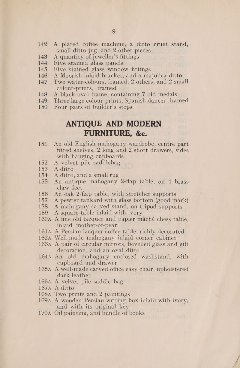 143 144 145 146 147 148 149 150 162A 1634 164A 165A 166A 167A 1684 169A 170A 9 small ditto jug, and 2 other pieces A quantity of jeweller’s fittings Five stained glass panels Five stained glass window fittings A Moorish inlaid bracket, and a majolica ditto Two water-colours, framed, 2 others, and 2 small colour-prints, framed A black oval frame, containing 7 old medals Three large colour-prints, Spanish dancer, framed Four pairs of builder’s steps ANTIQUE AND MODERN FURNITURE, &amp;c. An old English mahogany wardrobe, centre part fitted shelves, 2 long and 2 short drawers, sides with hanging cupboards A velvet pile saddlebag Aa ditto A ditto, and a small rug An antique mahogany 2-flap table, on 4 brass claw feet An oak 2-flap table, with stretcher supports A pewter tankard with glass bottom (good mark) A mahogany carved stand, on tripod supports A square table inlaid with ivory A fine old lacquer and papier maché chess table, inlaid mother-of-pearl A Persian lacquer coffee table, richly decorated Well-made mahogany inlaid corner cabinet A pair of circular mirrors, bevelled glass and gilt decoration, and an oval ditto An old mahogany enclosed washstand, with cupboard and drawer A well-made carved office easy chair, upholstered dark leather A velvet pile saddle bag A ditto Two prints and 2 paintings A wooden Persian writing box inlaid with ivory, and with its original key Oil painting, and bundle of books