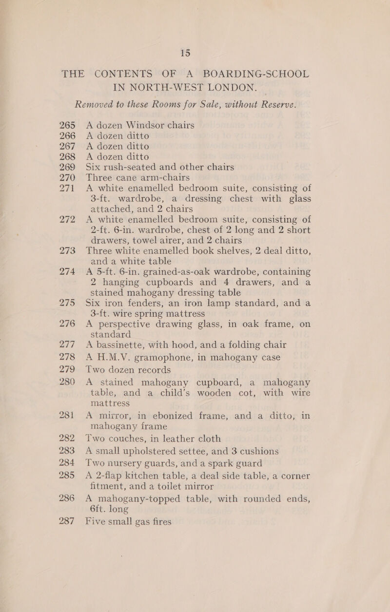IN NORTH-WEST LONDON. 265 266 267 268 269 270 27 272 273 274 279 276 277 278 279 280 A dozen Windsor chairs A dozen ditto A dozen ditto A dozen ditto Six rush-seated and other chairs Three cane arm-chairs A white enamelled bedroom suite, consisting of 3-ft. wardrobe, a dressing chest with glass attached, and 2 chairs A white enamelled bedroom suite, consisting of 2-{t. 6-in. wardrobe, chest of 2 long and 2 short drawers, towel airer, and 2 chairs Three white enamelled book shelves, 2 deal ditto, and a white table A 5-ft. 6-in. grained-as-oak wardrobe, containing 2 hanging cupboards and 4 drawers, and a stained mahogany dressing table Six iron fenders, an iron lamp standard, and a 3-ft. wire spring mattress A perspective drawing glass, in oak frame, on standard A bassinette, with hood, and a folding chair A H.M.V. gramophone, in mahogany case Two dozen records A stained mahogany cupboard, a mahogany table, and a child’s wooden cot, with wire mattress A mirror, in ebonized frame, and a ditto; in mahogany frame Two couches, in leather cloth A small upholstered settee, and 3 cushions Two nursery guards, and a spark guard A 2-flap kitchen table, a deal side table, a corner fitment, and a toilet mirror A mahogany-topped table, with rounded ends, 6ft. long Five small gas fires