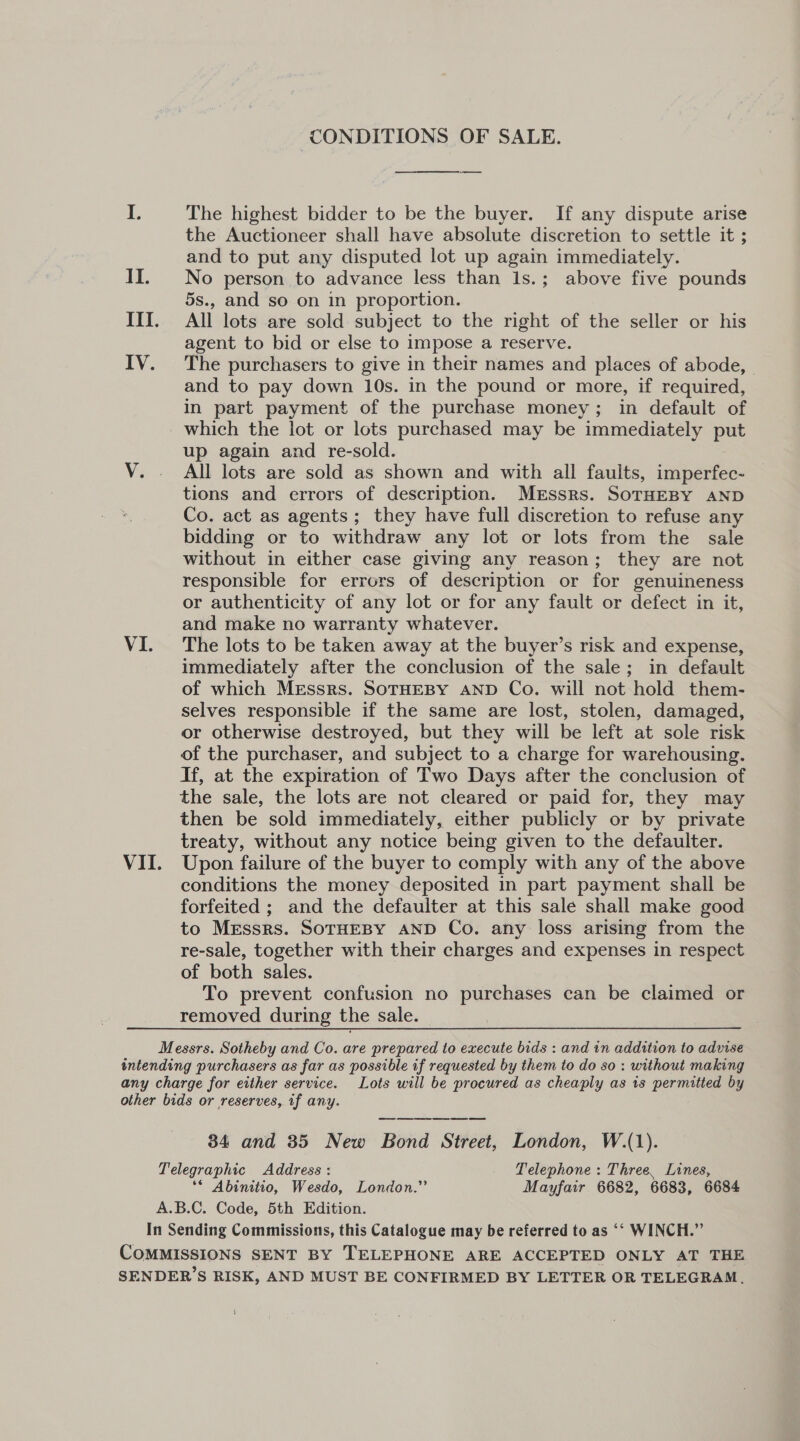 CONDITIONS OF SALE.  I. The highest bidder to be the buyer. If any dispute arise the Auctioneer shall have absolute discretion to settle it ; and to put any disputed lot up again immediately. II. No person to advance less than 1s.; above five pounds 5s., and so on in proportion. III. All lots are sold subject to the right of the seller or his agent to bid or else to impose a reserve. IV. The purchasers to give in their names and places of abode, | and to pay down 10s. in the pound or more, if required, in part payment of the purchase money; in default of which the lot or lots purchased may be immediately put up again and re-sold. VY. . All lots are sold as shown and with all faults, imperfec- tions and errors of description. Mrssrs. SoTHEBY AND Co. act as agents; they have full discretion to refuse any bidding or to withdraw any lot or lots from the sale without in either case giving any reason; they are not responsible for errors of description or for genuineness or authenticity of any lot or for any fault or defect in it, and make no warranty whatever. VI. The lots to be taken away at the buyer’s risk and expense, immediately after the conclusion of the sale; in default of which Messrs. SOTHEBY AND Co. will not hold them- selves responsible if the same are lost, stolen, damaged, or otherwise destroyed, but they will be left at sole risk of the purchaser, and subject to a charge for warehousing. If, at the expiration of Two Days after the conclusion of the sale, the lots are not cleared or paid for, they may then be sold immediately, either publicly or by private treaty, without any notice being given to the defaulter. VII. Upon failure of the buyer to comply with any of the above conditions the money deposited in part payment shall be forfeited ; and the defaulter at this sale shall make good to Messrs. SoTHEBY AND Co. any loss arising from the re-sale, together with their charges and expenses in respect of both sales. To prevent confusion no purchases can be claimed or removed during the sale. Messrs. Sotheby and Co. are prepared to execute bids : and in addttion to advise intending purchasers as far as possible if requested by them to do so : without making any charge for either service. Lots will be procured as cheaply as 1s permitted by other bids or reserves, if any. en a ee 34 and 35 New Bond Street, London, W.(1). Telegraphic Address : Telephone : Three, Lines, ‘© Abinitio, Wesdo, London.” Mayfair 6682, 6683, 6684 A.B.C. Code, 5th Edition. In Sending Commissions, this Catalogue may be referred to as ‘“ WINCH.” COMMISSIONS SENT BY TELEPHONE ARE ACCEPTED ONLY AT THE SENDERS RISK, AND MUST BE CONFIRMED BY LETTER OR TELEGRAM. i