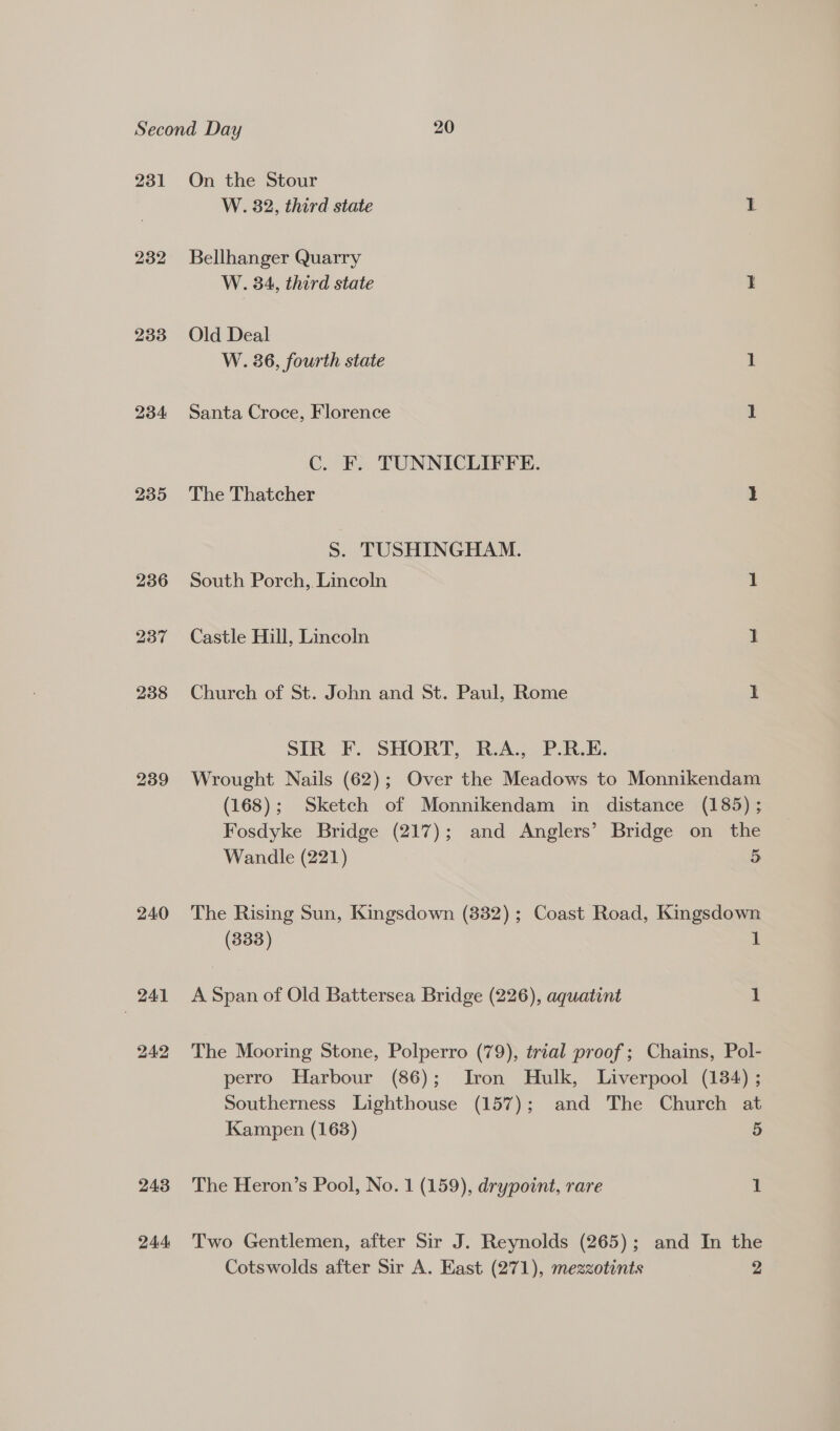 233 234 235 239 240 241 242 243 244 W. 82, third state r Bellhanger Quarry W. 34, third state 1 Old Deal W. 36, fourth state 1 Santa Croce, Florence 1 C. F. TUNNICLIFFE. The Thatcher I S. TUSHINGHAM. South Porch, Lincoln 1 Castle Hill, Lincoln 2 Church of St. John and St. Paul, Rome 1 SIR F. SHORT, R.A., P.R.E. Wrought Nails (62); Over the Meadows to Monnikendam (168); Sketch of Monnikendam in distance (185) ; Fosdyke Bridge (217); and Anglers’ Bridge on the Wandle (221) 5 The Rising Sun, Kingsdown (832); Coast Road, Kingsdown (333) 1 A Span of Old Battersea Bridge (226), aquatint 1 The Mooring Stone, Polperro (79), trial proof; Chains, Pol- perro Harbour (86); Iron Hulk, Liverpool (134) ; Southerness Lighthouse (157); and The Church at Kampen (163) 5 The Heron’s Pool, No. 1 (159), drypoint, rare 1 Two Gentlemen, after Sir J. Reynolds (265); and In the Cotswolds after Sir A. East (271), mezzotints 2