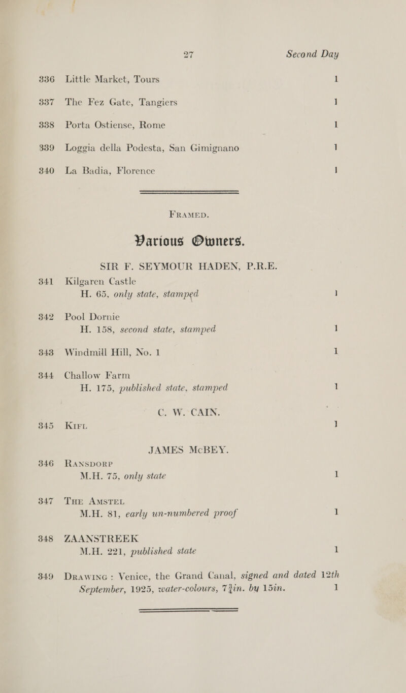 336 337 338 339 340 341 342 343 344 B45 3d47 348 349 Little Market, Tours The Fez Gate, Tangiers Porta Ostiense, Rome La Badia, Florence FRAMED. Kilgaren Castle H. 65, only state, stamped Pool Dornie H. 158, second state, stamped Windmill Hill, No. 1 Challow Farm H. 175, published state, stamped Cy OW. CAEN. KIFL RANSDORP M.H. 75, only state THE AMSTEL ZAANSTREEK M.H. 221, published state Second Day 1 1 1  1