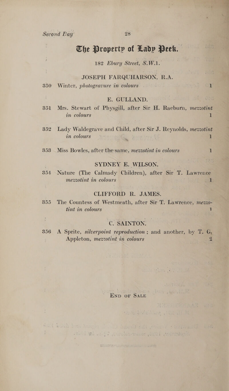 Bo4 The Property of Lady Peek. 182 Hbury Street, s. Wa. JOSEPH FARQUHARSON, R.A. Winter, photogravure in colours . Son K. GULLAND. Mrs. Stewart of Physgill, after Sir H. Raeburn, mezzotint in colours 1 Lady Waldegrave and Child, after Sir J. Reynolds, mezzotint in colours a 8 A 1 Miss Bowles, after the same, mezzotint in colours 1 SYDNEY E. WILSON. Nature (The Calmady Children), after Sir T. Lawrence mezzotint in colours | ae | CLIFFORD R. JAMES. The Countess of Westmeath, after Sir T. Lawrence, mezzo- tint in colours o: 1 C. SAINTON. A Sprite, silverpoint reproduction ; and another, by T. G, Appleton, mezzotint in colours 2 Enp oF SALE ae »t*, ¥, =