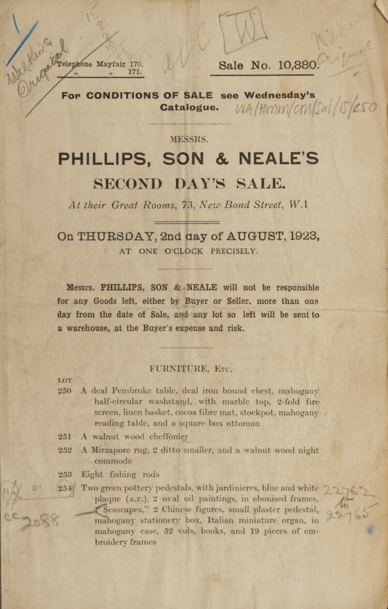     2 Av fne Mayfair 170. | Sale No. 10,880. : ; ” ’ EE 4 () For CONDITIONS OF SALE see Wednesday’s ae Catalogue. (4 /Himiy)/cil{al/1) (28 i ) i St ry ne MESSRS. 9 PHILLIPS, SON &amp; NEALES IGN Fy SECOND DAY’S SALE. At their Great Rooms, 73, New Bond Street, W.1 On THURSDAY, 2nd aay of AUGUST, 1928, AT ONE O’CLOCK PRECISELY. Messrs. PHILLIPS, SON &amp;.NEALE will not be responsible for any Goods left, either by Buyer or Seller, more than one day from the date of Sale, am any lot so left will be sent to a warehouse, at the Buyer’s expense and risk. FURNETURE, Etc. LOT 250 A deal Pembroke table, deal iron bound chest, mahogany half-circular washstand, with marble top, 2-fold fire screen, linen basket, cocoa fibre mat, stockpot, mahogany - reading table, and a square box ottoman 251 A walnut wood cheffonier 252 &lt;A Mirzapore rug, 2 ditto smaller, and a walnut wood night commode 253 Eight fishing rods fy 9° 254) Two green pottery pedestals, with jardinieres, blue and white ~) &gt; 4¢ = pu ——— . plaque (4.F.), 2 oval oil paintings, in ebonised frames, Ao S ~ . Seascapes,’ 2 Chinese figures, small plaster pedestal, kas a ~*~ DKS . mahogany stationery box, Italian miniature organ, in mahogany case, 52 vols, books, and 19 pieces of em-