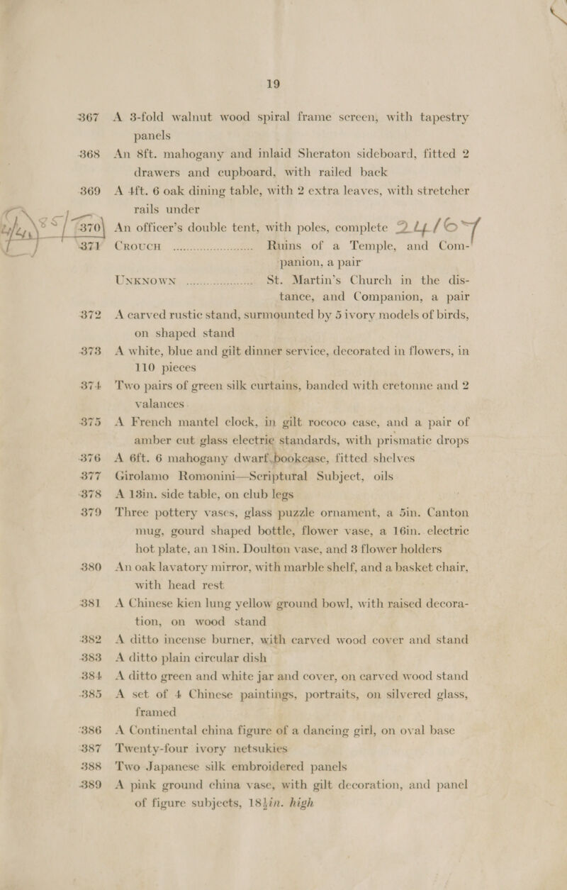 382 383 B84 B85 ‘386 B87 388 359 19 A 3-fold walnut wood spiral frame screen, with tapestry panels An 8ft. mahogany and inlaid Sheraton sideboard, fitted 2 drawers and cupboard, with railed back A 4ft. 6 oak dining table, with 2 extra leaves, with stretcher rails under An officer’s double tent, with poles, complete 2DLyt / o~ CROUCH Ruins of a Temple, and Com- panion, a pair St. Martin’s Church in the dis- tance, and Companion, a pair A carved rustic stand, surmounted by 5 ivory models of birds, on shaped stand A white, blue and giit dinner service, decorated in flowers, in 110 pieces Two pairs of green silk curtains, banded with cretonne and 2 valances | A French mantel clock, in gilt rococo case, and a pair of amber cut glass electrie standards, with prismatic drops A 6ft. 6 mahogany dwarf .bookease, fitted shelves Girolamo Romonini—Scriptural Subject, oils A 13in. side table, on club legs | Three pottery vases, glass puzzle ornament, a 5in. Canton mug, gourd shaped bottle, flower vase, a 16in. electric hot plate, an 18in. Doulton vase, and 3 flower holders An oak lavatory mirror, with marble shelf, and a basket chair, with head rest A Chinese kien lung yellow ground bowl, with raised decora- tion, on wood stand A ditto incense burner, with carved wood cover and stand A ditto plain circular dish A ditto green and white jar and cover, on carved wood stand A set of 4 Chinese paintings, portraits, on silvered glass, framed A Continental china figure of a dancing girl, on oval base Twenty-four ivory netsukies Two Japanese silk embroidered panels A pink ground china vase, with gilt decoration, and panel of figure subjects, 18}in. high