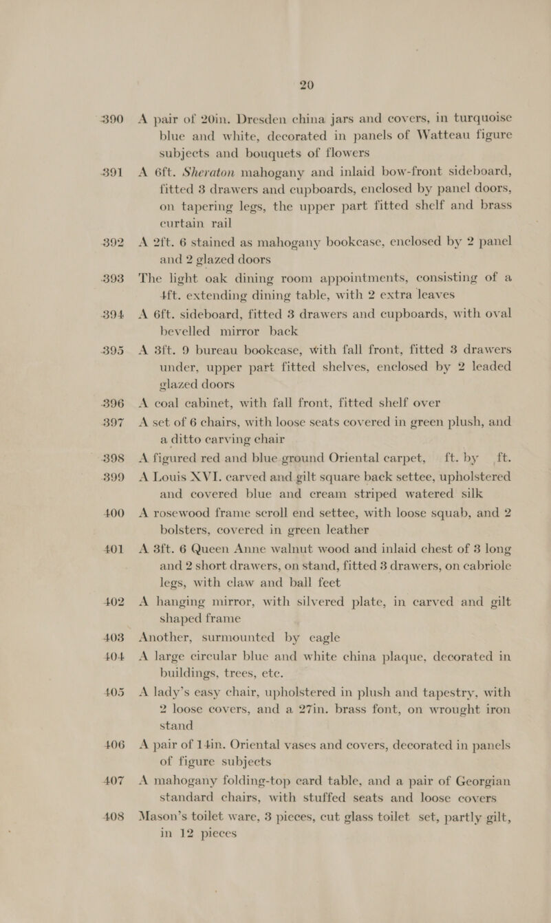 390 391 BOA B95 396 B97 398 B99 400 401 402 407 408 20 A pair of 20in. Dresden china jars and covers, in turquoise blue and white, decorated in panels of Watteau figure subjects and bouquets of flowers A 6ft. Sheraton mahogany and inlaid bow-front sideboard, fitted 3 drawers and cupboards, enclosed by panel doors, on tapering legs, the upper part fitted shelf and brass curtain rail A 2ft. 6 stained as mahogany bookcase, enclosed by 2 panel and 2 glazed doors The light oak dining room appointments, consisting of a 4ft. extending dining table, with 2 extra leaves A 6ft. sideboard, fitted 3 drawers and cupboards, with oval bevelled mirror back A 3ft. 9 bureau bookcase, with fall front, fitted 3 drawers under, upper part fitted shelves, enclosed by 2 leaded glazed doors A coal cabinet, with fall front, fitted shelf over A set of 6 chairs, with loose seats covered in green plush, and a ditto carving chair A figured red and blue ground Oriental carpet, ft. by _ ft. A Louis XVI. carved and gilt square back settee, upholstered and covered blue and cream striped watered silk A rosewood frame scroll end settee, with loose squab, and 2 bolsters, covered in green leather A 3ft. 6 Queen Anne walnut wood and inlaid chest of 3 long and 2 short drawers, on stand, fitted 3 drawers, on cabriole legs, with claw and bail feet A hanging mirror, with silvered plate, in carved and gilt shaped frame Another, surmounted by eagle A large circular blue and white china plaque, decorated in buildings, trees, ete. A lady’s easy chair, upholstered in plush and tapestry, with 2 loose covers, and a 27in. brass font, on wrought iron stand A pair of 14in. Oriental vases and covers, decorated in panels of figure subjects A mahogany folding-top card table, and a pair of Georgian standard chairs, with stuffed seats and loose covers Mason’s toilet ware, 3 pieces, cut glass toilet set, partly gilt, in 12 pieces