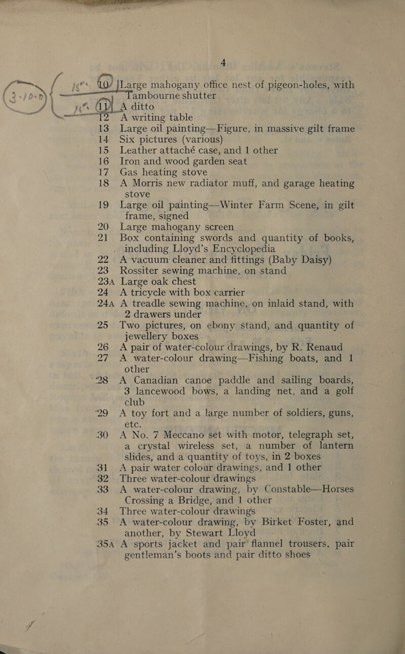  4 “1 e _A ditto A writing table Large oil painting—F igure, in massive gilt frame Six pictures (various) Leather attaché case, and 1 other Iron and wood garden seat Gas heating stove A Morris new radiator muff, and garage heating stove Large oil painting—Winter Farm Scene, in gilt frame, signed Large mahogany screen Box containing swords and quantity of books, including Lloyd’s Encyclopedia A vacuum cleaner and fittings (Baby Daisy) Rossiter sewing machine, on stand Large oak chest A tricycle with box carrier A treadle sewing machine, on inlaid stand, with 2 drawers under Two pictures, on ebony stand, and quantity of jewellery boxes A pair of water-colour drawings, by R. Renaud A water-colour drawing—Fishing boats, and 1 other A Canadian canoe paddle and sailing boards, 3 lancewood bows, a landing net, and a golf club A toy fort and a large number of soldiers, guns, etc. A No. 7 Meccano set with motor, telegraph set, a crystal wireless set, a number of lantern slides, and a quantity of toys, in 2 boxes A pair water colour drawings, and 1 other Three water-colour drawings A water-colour drawing, by Constable—Horses Crossing a Bridge, and 1 other Three water-colour drawings A water-colour drawing, by Birket Foster, and another, by Stewart Lloyd gentleman’s boots and pair ditto shoes ae