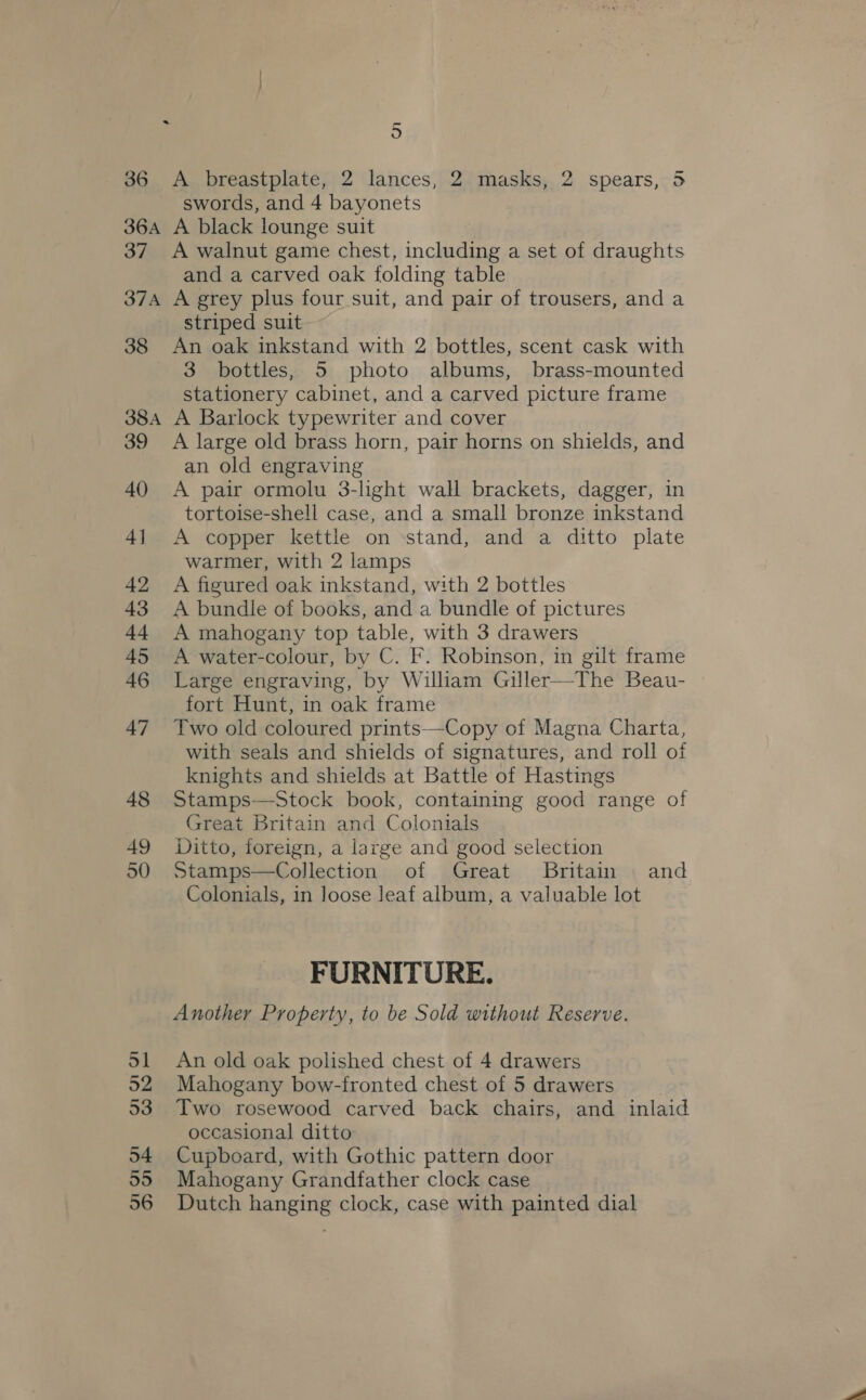 36 &lt;A breastplate, 2 lances, 2 masks, 2 spears, 5 swords, and 4 bayonets 36A A black lounge suit 37 &lt;A walnut game chest, including a set of draughts and a carved oak folding table 37A A grey plus four suit, and pair of trousers, and a striped suit 38 An oak inkstand with 2 bottles, scent cask with 3 bottles, 5 photo albums, brass-mounted stationery cabinet, and a carved picture frame 38A A Barlock typewriter and cover 39 A large old brass horn, pair horns on shields, and an old engraving 40 A pair ormolu 3-light wall brackets, dagger, in tortoise-shell case, and a small bronze inkstand 41 A copper kettle on ‘stand, and a ditto plate warmer, with 2 lamps 42 A figured oak inkstand, with 2 bottles 43 A bundle of books, and a bundle of pictures 44 A mahogany top table, with 3 drawers 45 A water-colour, by C. F. Robinson, in gilt frame 46 Large engraving, by William Giller—The Beau- fort Hunt, in oak frame 47 Two old coloured prints—Copy of Magna Charta, with seals and shields of signatures, and roll of knights and shields at Battle of Hastings 48 Stamps—Stock book, containing good range of Great Britain and Colonials 49 Ditto, foreign, a large and good selection 50 Stamps—Collection of Great Britain and Colonials, in loose Jeaf album, a valuable lot FURNITURE. Another Property, to be Sold without Reserve. 51 An old oak polished chest of 4 drawers 52 Mahogany bow-fronted chest of 5 drawers 53 Two rosewood carved back chairs, and inlaid occasional ditto 54 Cupboard, with Gothic pattern door 55 Mahogany Grandfather clock case 56 Dutch hanging clock, case with painted dial