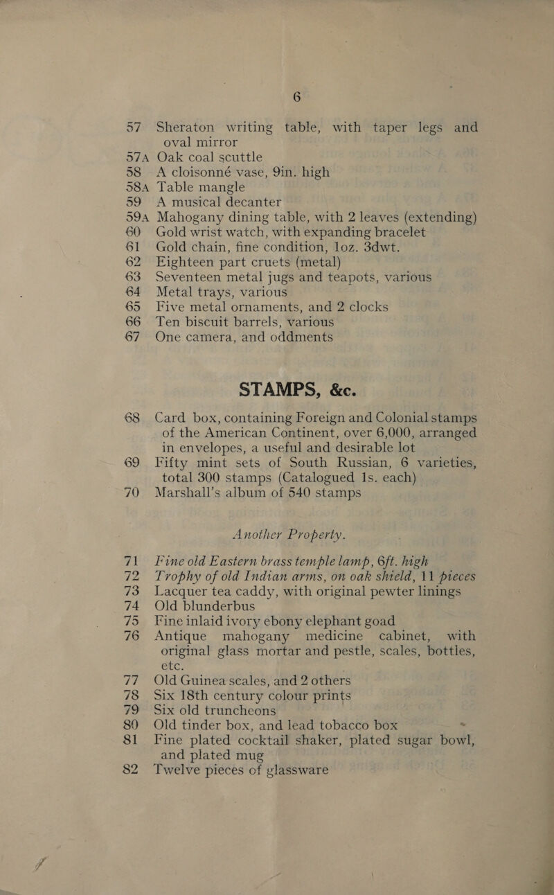 o7 Sheraton writing table, with taper legs and oval mirror 58 A cloisonné vase, 9in. high 59 A musical decanter 60 61 62 63 64 65 66 67 Gold wrist watch, with expanding bracelet Gold chain, fine condition, loz. 3dwt. Eighteen part cruets (metal) Seventeen metal jugs and teapots, various Metal trays, various Five metal ornaments, and 2 clocks Ten biscuit barrels, various One camera, and oddments STAMPS, &amp;c. Card box, containing Foreign and Colonial stamps of the American Continent, over 6,000, arranged in envelopes, a useful and desirable lot Fifty mint sets of South Russian, 6 varieties, total 300 stamps (Catalogued Is. each) Marshall's album of 540 stamps Another Property. Fine old Eastern brass temple lamp, 6ft. high Trophy of old Indian arms, on oak shield, 11 pieces Lacquer tea caddy, with original pewter linings Old blunderbus Fine inlaid ivory ebony elephant goad Antique mahogany medicine cabinet, with original glass mortar and pestle, scales, bottles, etc. Old Guinea scales, and 2 others Six 18th century colour prints Six old truncheons Old tinder box, and lead tobacco box . Fine plated cocktail shaker, plated sugar bowl, and plated mug Twelve pieces of glassware