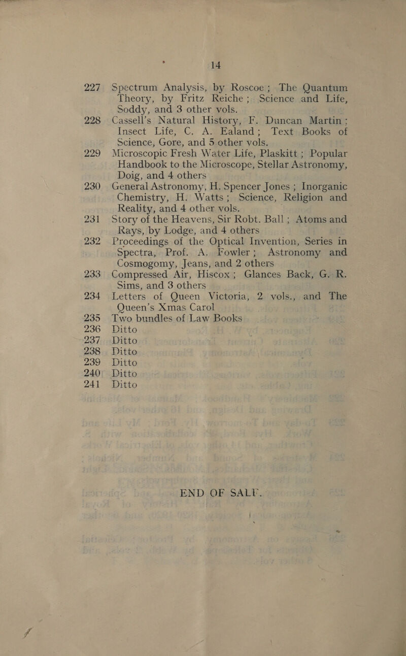 227 228 229 , 14 Spectrum Analysis, by Roscoe; The Quantum Theory, by Fritz Reiche ;, Science and Life, Soddy, and 3 other vols. Cassell’s Natural History, F. Duncan Martin ; Insect Life, C. A. Ealand; Text:.Books of Science, Gore, and 5 other vols. Microscopic Fresh Water Life, Plaskitt ; Popular Handbook to the Microscope, Stellar Astronomy, Doig, and 4 others General Astronomy, H. Spencer Jones ; Inorganic Chemistry, H. Watts; Science, Religion and Reality, and 4 other vols. . Story of the Heavens, Sir Robt. Ball ; Atoms and Rays, by Lodge, and 4 others Proceedings of the Optical Invention, Series in Spectra, Prof. A. Fowler; Astronomy and Cosmogomy, Jeans, and 2 others Compressed Air, Hiscox; Glances Back, G. R. Sims, and 3 others Letters of Queen Victoria, 2 vols., and The Queen’s Xmas Carol Two bundles of Law Books Ditto Ditto Ditto Ditto Ditto Ditto END OF SALP.