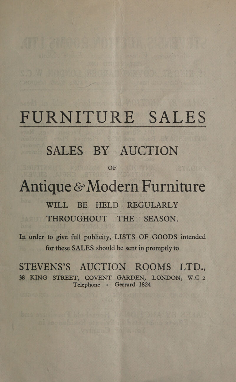 FURNITURE SALES SALES BY AUCTION OF Antique &amp; Modern Furniture WILL BE HELD REGULARLY THROUGHOUT THE SEASON. In order to give full publicity, LISTS OF GOODS intended for these SALES should be sent in promptly to STEVENS’S AUCTION ROOMS LTD., 38 KING STREET, COVENT GARDEN, LONDON, W.C. 2 Telephone - Gerrard 1824