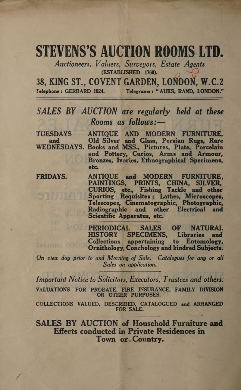 Es Oe ee STEVENS’S AUCTION ROOMS LTD. Auctioneers, Valuers, Surveyors, Estate Agents (ESTABLISHED 1760). 38, KING ST., COVENT GARDEN, LONDON, W.C.2 Telephone : GERRARD 1824. Telegrams : “ AUKS, RAND, LONDON.” SALES BY AUCTION are regularly held at these Rooms as follows:— TUESDAYS ANTIQUE AND MODERN FURNITURE, and Old Silver and Giass, Persian Rugs, Rare WEDNESDAYS. Books and MSS., Pictures, Plate, Porcelain and Pottery, Carine Arms and Armour, Bronzes, Ivories, Ethnographical Specimens, etc. FRIDAYS. ANTIQUE and MODERN FURNITURE, PAINTINGS, PRINTS, CHINA, SILVER, CURIOS, etc., Fishing Tackle and other Sporting Requisites; Lathes, Microscopes, Telescopes, Cinematographic, Photographic, Radiographic and other’ Electrical and Scientific Apparatus, etc. : PERIODICAL SALES OF NATURAL HISTORY SPECIMENS, Libraries and Collections appertaining to Entomology, Ornithology, Conchology and kindred Subjects. On view day prior to and Morning of Sale. Catalogues for any or all Sales on application. Important Netice to Solicitors, Executors, Trustees and others. VALUATIONS FOR PROBATE, FIRE INSURANCE, FAMILY DIVISION OR OTHER PURPOSES. COLLECTIONS VALUED, OES CATALOGUED and ARRANGED FOR SALES BY AUCTION of of Household Fusitine and Effects conducted in Private Residences in Town or.Country.  