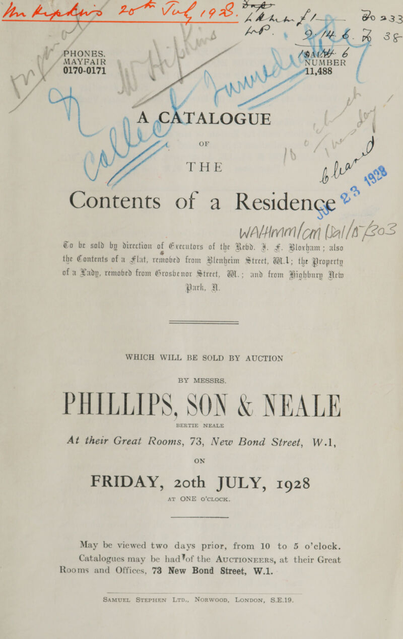   _ ” PHONES. / MAYFAIR ~ 0170-0171 bY Contents of a Residence” WALHmm cam [al [a 203 €o be sold by direction of Executors of the Redd. ¥. #. Bloxham: also . d Ss Ye Hx the Contents of a Flat, removed from Blenheim Street, W1: the Property of a Lady, remobed from Groshenor Street, W.: and from Highbury Aetw Park, H. WHICH WILL BE SOLD BY AUCTION BY MESSRS. PHILLIPS, SON &amp; NEALE “BERTIE NEALE At their Great Rooms, 73, New Bond Street, W.1, ON FRIDAY, 20th JULY, 1928 AT ONE O’CLOCK. May be viewed two days prior, from 10 to 5 o’clock. Catalogues may be had%of the AucTIONEERs, at their Great Rooms and Offices, 78 New Bond Street, W.1. SAMUEL STEPHEN LTD., NOoRwoop, LONDON, S.E.19.