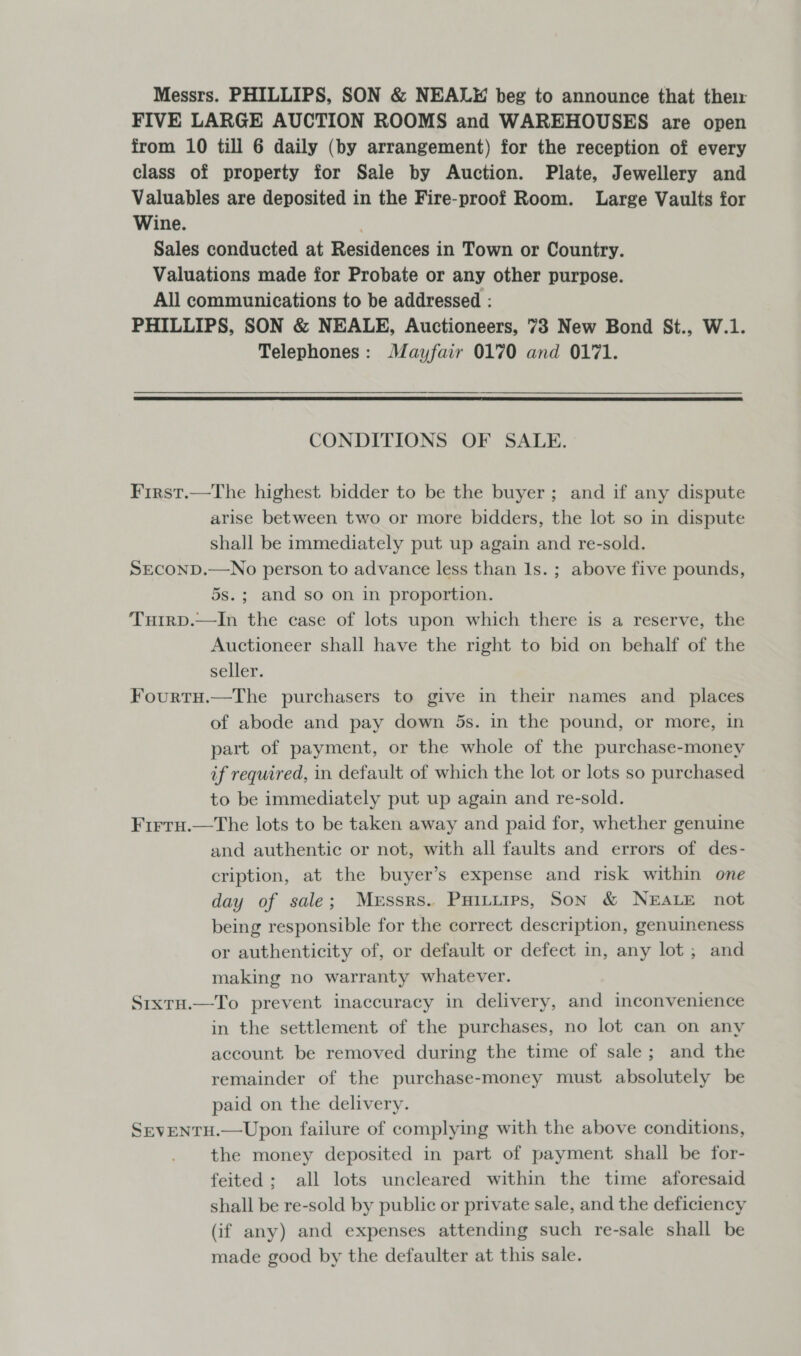 Messrs. PHILLIPS, SON &amp; NEALE beg to announce that thei FIVE LARGE AUCTION ROOMS and WAREHOUSES are open from 10 till 6 daily (by arrangement) for the reception of every class of property for Sale by Auction. Plate, Jewellery and Valuables are deposited in the Fire-proof Room. Large Vaults for Wine. Sales conducted at Residences in Town or Country. Valuations made for Probate or any other purpose. All communications to be addressed : PHILLIPS, SON &amp; NEALE, Auctioneers, 73 New Bond St., W.1. Telephones: Mayfair 0170 and 0171.  CONDITIONS OF SALE. First.—The highest bidder to be the buyer; and if any dispute arise between two or more bidders, the lot so in dispute shall be immediately put up again and re-sold. SECOND.—No person to advance less than 1s. ; above five pounds, 5s.; and so on in proportion. Turrp.—In the case of lots upon which there is a reserve, the Auctioneer shall have the right to bid on behalf of the seller. Fourtu.—The purchasers to give in their names and _ places of abode and pay down 5s. in the pound, or more, in part of payment, or the whole of the purchase-money if required, in default of which the lot or lots so purchased to be immediately put up again and re-sold. Firru.—The lots to be taken away and paid for, whether genuine and authentic or not, with all faults and errors of des- cription, at the buyer’s expense and risk within one day of sale; Merssrs.. Puituips, Son &amp; NEALE not being responsible for the correct description, genuineness or authenticity of, or default or defect in, any lot; and making no warranty whatever. Sixtu.—To prevent inaccuracy in delivery, and inconvenience in the settlement of the purchases, no lot can on any account be removed during the time of sale; and the remainder of the purchase-money must absolutely be paid on the delivery. SrevENTH.—Upon failure of complying with the above conditions, the money deposited in part of payment shall be for- feited; all lots uncleared within the time aforesaid shall be re-sold by public or private sale, and the deficiency (if any) and expenses attending such re-sale shall be made good by the defaulter at this sale.