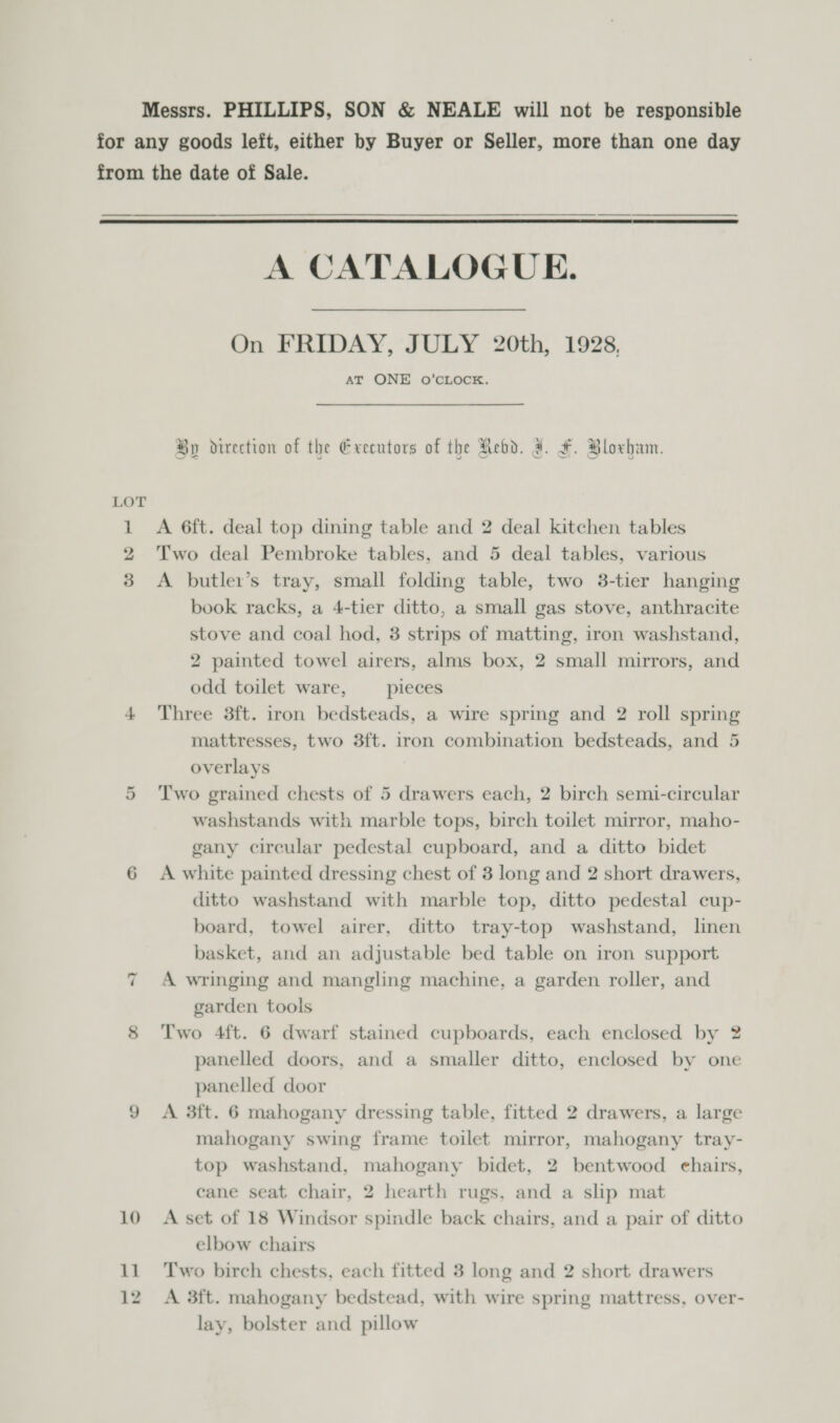 Messrs. PHILLIPS, SON &amp; NEALE will not be responsible for any goods left, either by Buyer or Seller, more than one day from the date of Sale.  A CATALOGUE. On FRIDAY, JULY 20th, 1928, AT ONE o’CLOCK. By direction of the Exeeutors of the Rebd. J. F. Bloxham. LOT 1 A 6ft. deal top dining table and 2 deal kitchen tables 2 Two deal Pembroke tables, and 5 deal tables, various 3 &lt;A butler’s tray, small folding table, two 3-tier hanging book racks, a 4-tier ditto, a small gas stove, anthracite stove and coal hod, 38 strips of matting, iron washstand, 2 painted towel airers, alms box, 2 small mirrors, and odd toilet ware, pieces 4 Three 3ft. iron bedsteads, a wire spring and 2 roll spring mattresses, two 3f{t. iron combination bedsteads, and 5 overlays 5 ‘Two grained chests of 5 drawers each, 2 birch semi-circular washstands with marble tops, birch toilet mirror, maho- gany circular pedestal cupboard, and a ditto bidet 6 A white painted dressing chest of 3 long and 2 short drawers, ditto washstand with marble top, ditto pedestal cup- board, towel airer, ditto tray-top washstand, linen basket, and an adjustable bed table on iron support A wringing and mangling machine, a garden roller, and garden tools ~ 8 ‘Two 4ft. 6 dwarf stained cupboards, each enclosed by 2 panelled doors, and a smaller ditto, enclosed by one panelled door 9 A 3ft. 6 mahogany dressing table, fitted 2 drawers, a large mahogany swing frame toilet mirror, mahogany tray- top washstand, mahogany bidet, 2 bentwood ehairs, cane seat chair, 2 hearth rugs, and a slip mat 10 A set of 18 Windsor spimdle back chairs, and a pair of ditto elbow chairs 11 Two birch chests, each fitted 3 long and 2 short drawers 12. A 3ft. mahogany bedstead, with wire spring mattress, over- lay, bolster and pillow