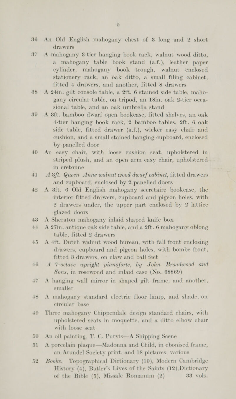 40 48 +9 or An Old English mahogany chest of 3 long and 2 short drawers A mahogany 3-tier hanging book rack, walnut wood ditto, a mahogany table book stand (a.f.), leather paper cylinder, mahogany book trough, walnut enclosed stationery rack, an oak ditto, a small filing cabinet, fitted 4 drawers, and another, fitted 8 drawers A 24in. gilt console table, a 2ft. 6 stained side table, maho- gany circular table, on tripod, an 18in. oak 2-tier occa- sional table, and an oak umbrella stand A 3ft. bamboo dwarf open bookcase, fitted shelves, an oak 4-tier hanging book rack, 2 bamboo tables, 2ft. 6 oak side table, fitted drawer (a.f.), wicker easy chair and cushion, and a small stained hanging cupboard, enclosed by panelled door An easy chair, with loose cushion seat, upholstered in striped plush, and an open arm easy chair, upholstered . in cretonne A 3ft. Queen Anne walnut wood dwarf cabinet, fitted drawers and cupboard, enclosed by 2 panelled doors A 3ft. 6 Old English mahogany secretaire bookcase, the interior fitted drawers, cupboard and pigeon holes, with 2 drawers under, the upper part enclosed by 2 lattice glazed doors A Sheraton mahogany inlaid shaped knife box A 27in. antique oak side table, and a 2ft. 6 mahogany oblong table, fitted 2 drawers A 4ft. Dutch walnut wood bureau, with fall front enclosing drawers, cupboard and pigeon holes, with bombe front, fitted 3 drawers, on claw and ball feet A 7-octave upright pianoforte, by John Broadwood and Sons, in rosewood and inlaid case (No. 68869) A hanging wall mirror in shaped gilt frame, and another, smaller A mahogany standard electric floor lamp, and shade, on circular base Three mahogany Chippendale design standard chairs, with upholstered seats in moquette. and a ditto elbow chair with loose seat An oil painting, T. C. Purvis—A Shipping Scene A porcelain plaque—Madonna and Child, in ebonised frame, an Arundel Society print, and 18 pictures, various Books. Topographical Dictionary (10), Modern Cambridge History (4), Butler’s Lives of the Saints (12),Dictionary