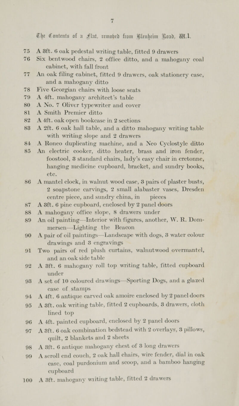 75 76 Ye ¢ 78 79 80 81 82 83 84. 85 86 87 88 89 90 91 92 93 94 95 96 o7 98 99 100 7 Che Contents of v Flat, remobed from Blenbetm Road, WL. A 3ft. 6 oak pedestal writing table, fitted 9 drawers Six bentwood chairs, 2 office ditto, and a mahogany coal cabinet, with fall front An oak filing cabinet, fitted 9 drawers, oak stationery case, and a mahogany ditto Five Georgian chairs with loose seats A 4ft. mahogany architect’s table A No. 7 Oliver typewriter and cover A Smith Premier ditto A 4ft. oak open bookcase in 2 sections A 2ft. 6 oak hall table, and a ditto mahogany writing table with writing slope and 2 drawers A Roneo duplicating machine, and a Neo Cyclostyle ditto An electric cooker, ditto heater, brass and iron fender, foostool, 3 standard chairs, lady’s easy chair in cretonne, hanging medicine cupboard, bracket, and sundry books, etc. A mantel clock, in walnut wood case, 3 pairs of plaster busts, 2 soapstone carvings, 2 small alabaster vases, Dresden centre piece, and sundry china, in __ pieces A 3ft. 6 pine cupboard, enclosed by 2 panel doors A mahogany office slope, 8 drawers under An oil painting—Interior with figures, another, W. R. Dom- mersen—Lighting the Beacon A pair of oil paintings—Landscape with dogs, 3 water colour drawings and 3 engravings Two pairs of red plush curtains, walnutwood overmantel, and an oak side table A 8ft. 6 mahogany roll top writing table, fitted cupboard under A set of 10 coloured drawings case of stamps A 4ft. 6 antique carved oak amoire enclosed by 2 panel doors A 8ft. oak writing table, fitted 2 cupboards, 3 drawers, cloth lined top   Sporting Dogs, and a glazed A 4ft. painted cupboard, enclosed by 2 panel doors A 3ft. 6 oak combination bedstead with 2 overlays, 3 pillows, quilt, 2 blankets and 2 sheets A 3ft. 6 antique mahogany chest of 3 long drawers A scroll end couch, 2 oak hall chairs, wire fender, dial in oak case, coal purdonium and scoop, and a bamboo hanging cupboard A 3ft. mahogany wiiting table, fitted 2 drawers