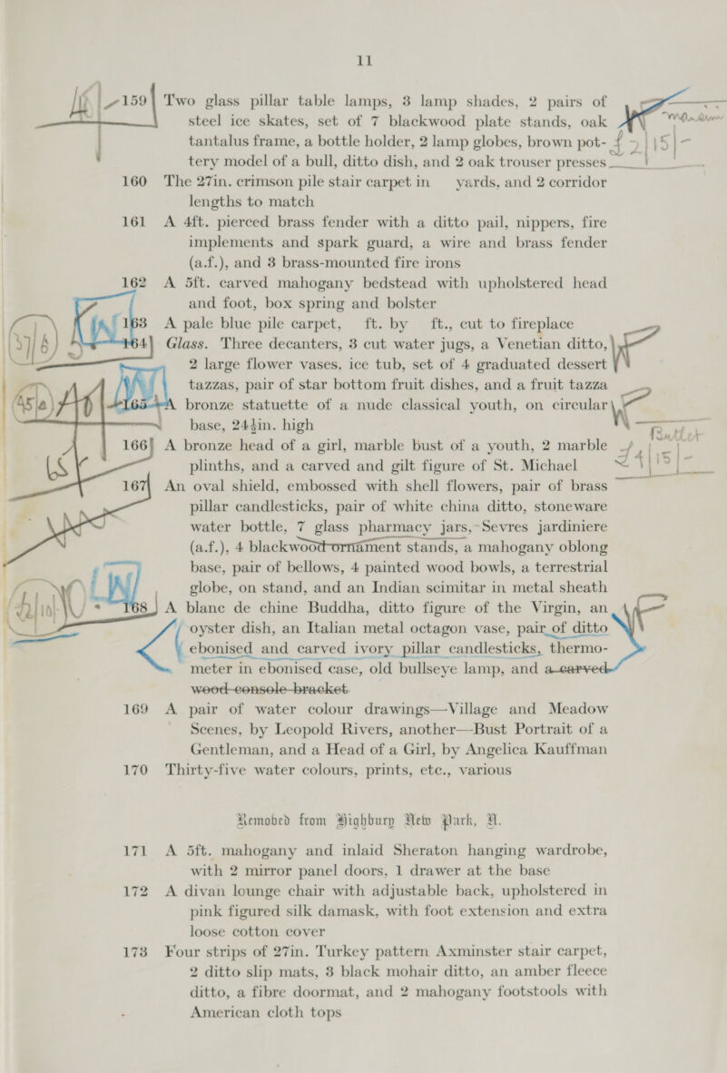 ll Two glass pillar table lamps, 3 lamp shades, 2 pairs of steel ice skates, set of 7 blackwood plate stands, oak | c | - . a Wiha MA ; ’ tantalus frame, a bottle holder, 2 lamp globes, brown pot- ‘ 5145 tery model of a bull, ditto dish, and 2 oak trouser presses peg, 160 The 27in. crimson pile stair carpet in yards, and 2 corridor lengths to match 161 &lt;A 4ft. pierced brass fender with a ditto pail, nippers, fire implements and spark guard, a wire and brass fender (a.f.), and 3 brass-mounted fire irons 162 A 5ft. carved mahogany bedstead with upholstered head and foot, box spring and bolster 3 &lt;A pale blue pile carpet, ft. by ft., cut to fireplace 0] J mae Glass. Three decanters, 3 cut water jugs, a Venetian oot aa i= = 2 large flower vases, ice tub, set of 4 graduated dessert tazzas, pair of star bottom fruit dishes, and a fruit tazza ‘ bronze statuette of a nude classical youth, on circular oe base, 244in. high \\ rR, - 166} A bronze head of a girl, marble bust of a youth, 2 marble _/ |; _ plinths, and a carved and gilt figure of St. Michael z 4 | 9 | An oval shield, embossed with shell flowers, pair of brass pillar candlesticks, pair of white china ditto, stoneware water bottle, 7 glass pharmacy jars,~Sevres jardiniere (a.f.), 4 blackwoot-ornament stands, a mahogany oblong globe, on stand, and an Indian scimitar in metal sheath A blane de chine Buddha, ditto figure of the Virgin, an oyster dish, an Italian metal octagon vase, pair_of ditto ebonised and carved ivory pillar candlesticks, thermo- meter in ebonised case, old bullseye lamp, and wood -consele-bracket. 169 A pair of water colour drawings—Village and Meadow Scenes, by Leopold Rivers, another—Bust Portrait of a Gentleman, and a Head of a Girl, by Angelica Kauffman 170 Thirty-five water colours, prints, etc., various    %     Aemobed from Highbury Neto Park, HR. 171 &lt;A 5ft. mahogany and inlaid Sheraton hanging wardrobe, with 2 mirror panel doors, 1 drawer at the base 172 A divan lounge chair with adjustable back, upholstered in pink figured silk damask, with foot extension and extra loose cotton cover 173 Four strips of 27in. Turkey pattern Axminster stair carpet, 2 ditto slip mats, 3 black mohair ditto, an amber fleece ditto, a fibre doormat, and 2 mahogany footstools with American cloth tops 