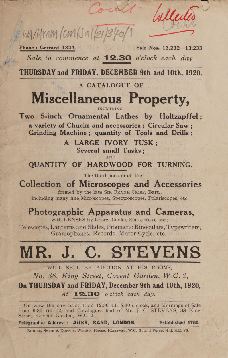 | Ln ih Vj cw lf P a | ‘lop We | fm { Nt arr | Phone : Gérrard 1824 Bi iNes. 13.232-19)046 Sale. to commence at 12.30 o’clock each day. THURSDAY and FRIDAY, DECEMBER 9th and 10th, 1920.  A CATALOGUE OF Miscellaneous Property, INCLUDING Two 5-inch Ornamental Lathes by Holtzapffel ; a variety of Chucks and accessories ; Circular Saw ; Grinding Machine; quantity of Tools and Drills; A LARGE IVORY TUSK; Several small Tusks ; AND caphiences OF HARDWOOD FOR TURNING. The third portion of the Collection of Microscopes and Accessories formed by the late Sir FRANK CRISP, Bart., including many fine Microscopes, Spectroscopes, Polariscopes, etc. Photographic Apparatus and Cameras, with LENSES by Goerz, Cooke, Zeiss, Ross, etc ; Telescopes, Lanterns and Slides, Prismatic Binoculars, Typewriters, Gramophones, Records, Motor Cycle, etc. MR. J. C. STEVENS WILL SELL BY AUCTION AT HIS ROOMS, No. 38, King Street, Covent Garden, W.C. 2, On THURSDAY and FRIDAY, December 9th and 10th, 1920, At 42.30 o'clock each day.   On view the day prior, from 12.30 till 5.30 o’clock, and Mornings of Sale from 9.30 till 12, and Catalogues had of Mr. J. C. STEVENS, 38 King Street, Covent Garden, W.C. 2. Telegraphic Address: AUKS, RAND, LONDON. | Established 1760. RippiLe, Smita &amp; Durrus, Windsor House, Kingsway, W.C. 2, and Forest Hill. S.E. 23.