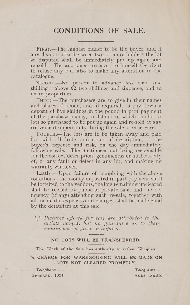 CONDITIONS OF SALE.  Frrst.—The highest bidder to be the buyer, and if any dispute arise between two or more bidders the lot so disputed shall be immediately put up again and re-sold. The auctioneer reserves to himself the right to refuse any bid, also to make any alteration in the catalogue. SECOND.—No- person to advance less than one shilling ; above £2 two shillings and sixpence, and so on in proportivn. TuirD.—The purchasers are to give in their names and places of abode, and, if required, to pay down a deposit of five shillings in the pound in part payment of the purchase-money, in default of which the lot or lots so purchased to be put up again and re-sold at any convenient opportunity during the sale or otherwise. FourtTH.—The lots are to be taken away and paid for, with all faults and errors of description, at the buyer’s expense and risk, on the day immediately following sale. The auctioneer not being responsible for the.correct description, genuineness or authenticity of, or any fault or defect in anv lot, and making no warranty whatever. Lastly.—Upon failure of complying with the above conditions, the money deposited in part payment shal! be forfeited to the vendors, the lots remaining uncleared shall be re-sold by public or private sale, and the de- ficiency (if any) attending such re-sale, together with all incidental expenses and charges, shall be made good by the detaulters at this sale. ‘ Pictures offered for sale are attributed to the artists named, but no guarantee as to thetr genuineness 18 giver or implied. NO LOTS WILL BE TRANSFERRED. The Clerk of the Sale has authority to refuse Cheques  ‘A CHARGE FOR WAREHOUSING WILL BE MADE ON LOTS NOT CLEARED PROMPTLY. » Telephone :— Telegrams :— GERRARD, 1824 AUKS, RAND.