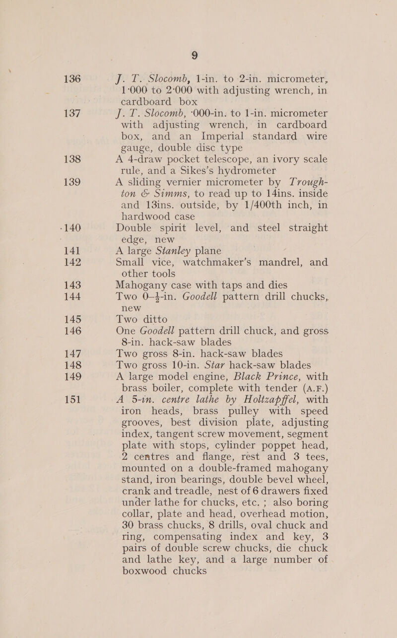 136 137 138 139 -140 141 142 143 144 145 146 147 148 149 151 9 J. T. Slocomb, 1-in. to 2-in. micrometer, 1-000 to 2:000 with adjusting wrench, in cardboard box J. T. Slocomb, :000-in. to 1-in. micrometer with adjusting wrench, in cardboard box, and an Imperial standard wire gauge, double disc type A 4-draw pocket telescope, an ivory scale rule, and a Sikes’s hydrometer A sliding vernier micrometer by Tvough- ton &amp; Simms, to read up to 14ins. inside and 13ins. outside, by 1/400th inch, in hardwood case Double spirit level, and steel straight edge, new A large Stanley plane Small vice, watchmaker’s mandrel, and other tools Mahogany case with taps and dies Two 0-—4-in. Goodell pattern drill chucks, new Two ditto One Goodell pattern drill chuck, and gross 8-in. hack-saw blades Two gross 8-in. hack-saw blades Two gross 10-in. Star hack-saw blades A large model engine, Black Prince, with brass boiler, complete with tender (A.F.) A 5-in. centre lathe by Holtzapffel, with iron heads, brass pulley with speed grooves, best division plate, adjusting index, tangent screw movement, segment plate with stops, cylinder poppet head, 2 centres and flange, rest and 3 tees, mounted on a double-framed mahogany stand, iron bearings, double bevel wheel, crank and treadle, nest of 6 drawers fixed under lathe for chucks, etc. ; also boring collar, plate and head, overhead motion, 30 brass chucks, 8 drills, oval chuck and ring, compensating index and key, 3 pairs of double screw chucks, die chuck and lathe key, and a large number of boxwood chucks