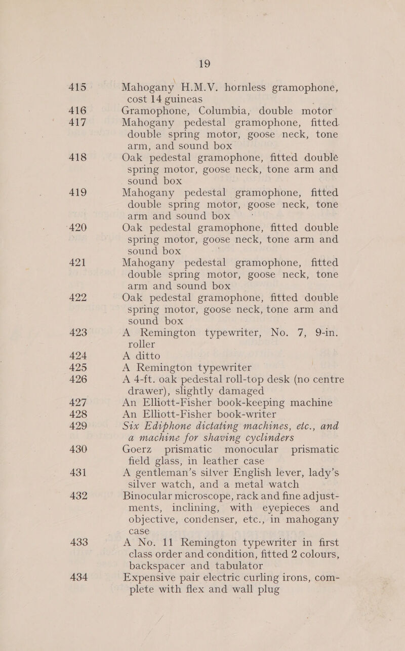 416 417 418 419 420 421 422 424 425 426 427 428 429 430 431 432 433 434 19 cost 14 guineas | Gramophone, Columbia, double motor’ Mahogany pedestal gramophone, fitted. double spring motor, goose neck, tone arm, and sound box Oak pedestal gramophone, fitted double spring motor, eee neck, tone arm and sound box | Mahogany pedestal gramophone, fitted double spring motor, goose neck, tone arm and sound box Oak pedestal gramophone, fitted double spring motor, goose neck, tone arm and sound box Mahogany pedestal gramophone, fitted double spring motor, goose neck, tone arm and sound box Oak pedestal gramophone, fitted double spring motor, goose neck, tone arm and sound box A Remington ees No. 7) OF. roller A ditto A Remington typewriter A 4-ft. oak pedestal roll-top desk (no centre drawer), slightly damaged An Elliott-Fisher book-keeping machine An Elliott-Fisher book-writer Six Ediphone dictating machines, etc., and a machine for shaving cyclinders Goerz prismatic monocular prismatic field glass, in leather case A gentleman’s silver English lever, lady’s silver watch, and a metal watch Binocular microscope, rack and fine adjust- ments, inclining, with eyepieces and objective, condenser, etc., in mahogany case A No. 11 Remington typewriter in first class order and condition, fitted 2 colours, backspacer and tabulator Expensive pair electric curling irons, com- plete with flex and wall plug |