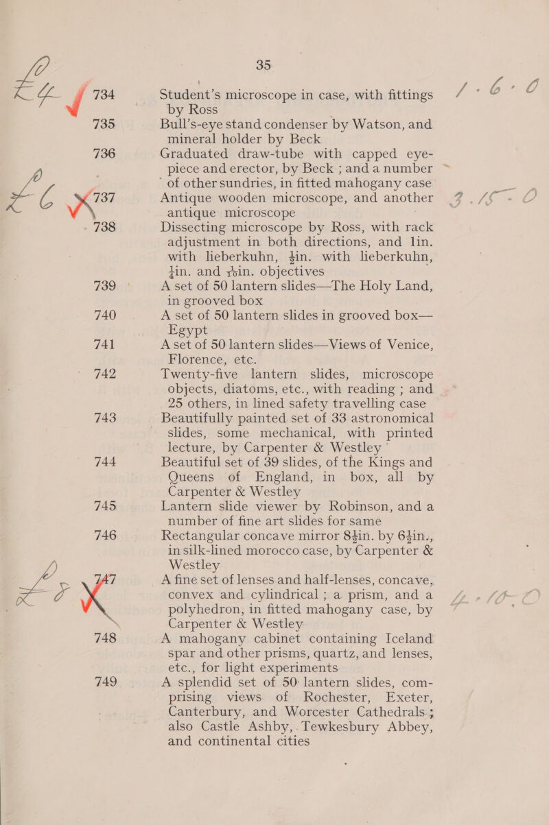 736 im c eS 738 739 740 741 742 743 744 745 746 35 Bull’s-eye stand condenser by Watson, and mineral holder by Beck Graduated draw-tube with capped eye- piece and erector, by Beck ; and a number of other sundries, in fitted mahogany case Antique wooden microscope, and another antique microscope Dissecting microscope by Ross, with rack adjustment in both directions, and lin. with lieberkuhn, $in. with lieberkuhn, tin. and roin. objectives A set of 50 lantern slides—The Holy Land, in grooved box A set of 50 lantern slides in grooved box— Egypt | A set of 50 lantern slides—Views of Venice, Florence, etc. Twenty-five lantern slides, microscope objects, diatoms, etc., with reading ; and 25 others, in lined safety travelling case slides, some mechanical, with printed lecture, by Carpenter &amp; Westley - Beautiful set of 39 slides, of the Kings and Ouveens -‘of&gt;- England, in. box, all. by Carpenter &amp; Westley Lantern slide viewer by Robinson, and a number of fine art slides for same Rectangular concave mirror 84in. by 64in., in silk-lined morocco case, by Carpenter &amp; Westley convex and cylindrical ; a prism, and a polyhedron, in fitted mahogany case, by Carpenter &amp; Westley A mahogany cabinet containing Iceland spar and other prisms, quartz, and lenses, etc., for hight experiments A splendid set of 50: lantern slides, com- prising views of Rochester, Exeter, Canterbury, and Worcester Cathedrals; also Castle Ashby,. Tewkesbury Abbey, and continental cities
