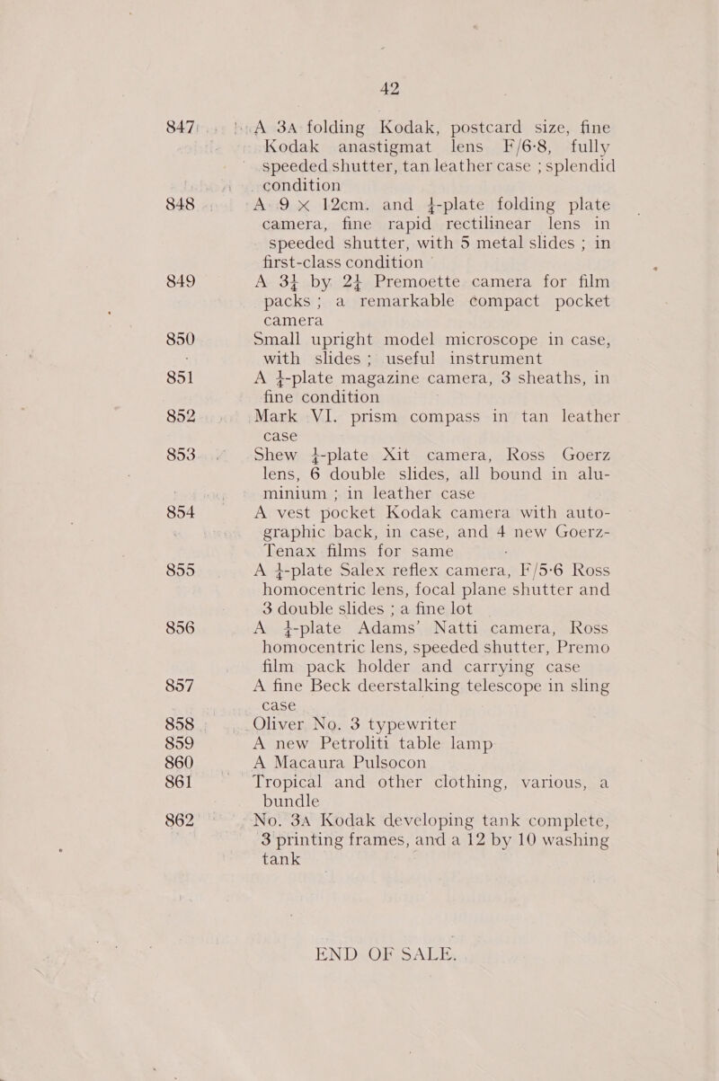 848 849 850 851 852 853 89595 856 42 Kodak anastigmat lens F/6-8, fully speeded shutter, tan leather case ; splendid camera, fine rapid rectilinear lens in speeded shutter, with 5 metal slides ; in first-class condition ~ A 34 by, 24 Premoette. camera for film packs ; a remarkable compact pocket camera Small upright model microscope in case, with slides; useful instrument A }-plate magazine camera, 3 sheaths, in fine condition Mark VI. prism compass in tan leather case Shew i-plate Xit camera, Ross Goerz lens, 6 double slides, all bound in alu- minium ; in leather case A vest pocket Kodak camera with auto- graphic back, in case, and 4 new Goerz- Tenax films for same A 4-plate Salex reflex camera, F/5-6 Ross homocentric lens, focal plane shutter and 3 double slides ; a fine lot A 4-plate Adams’ Natti camera, Ross homocentric lens, speeded shutter, Premo film pack holder and carrying case A fine Beck deerstalking telescope in sling case A new Petroliti table lamp A Macaura Pulsocon bundle 3 printing frames, and a 12 by 10 washing tank ENDSOBTS ALE