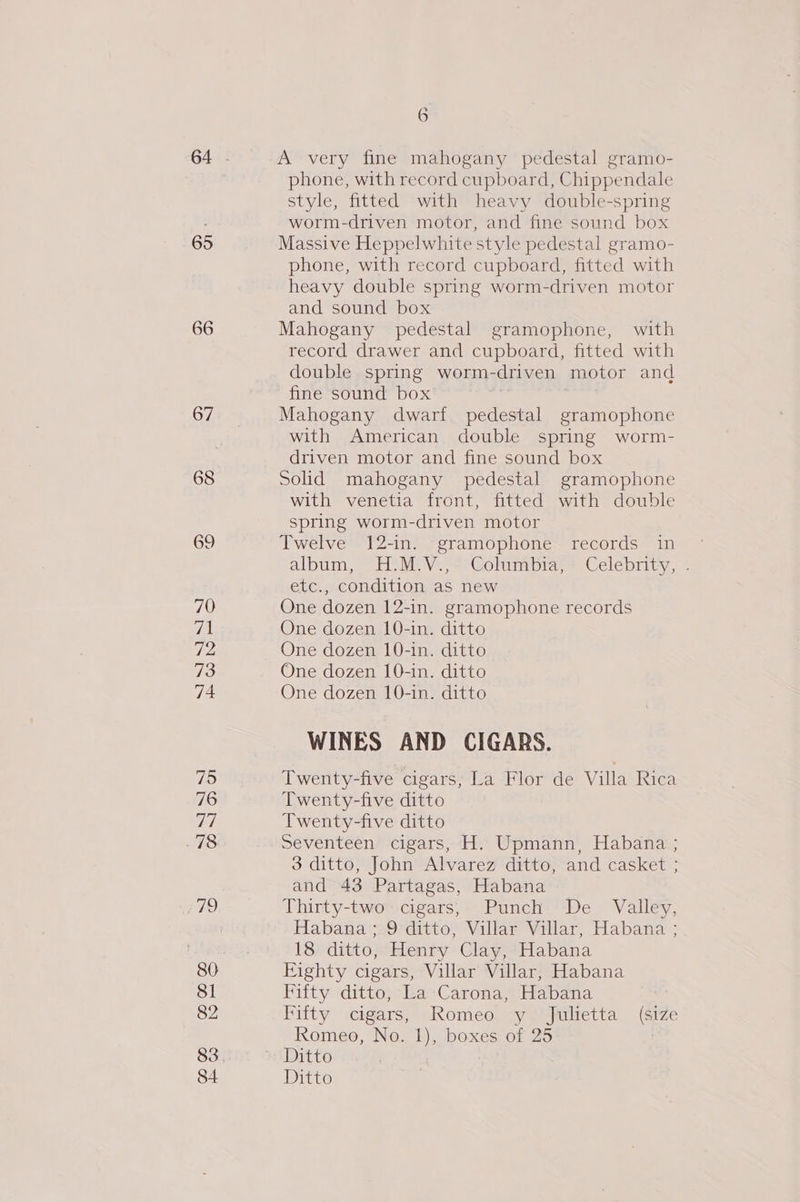 65 66 67 68 70 71 72 73 74 75 76 77 80 81 82 83 6 A very fine mahogany pedestal gramo- phone, with record cupboard, Chippendale style, fitted with heavy double-spring worm-driven motor, and fine sound box Massive Heppelwhite style pedestal gramo- phone, with record cupboard, fitted with heavy double spring worm-driven motor and sound box Mahogany pedestal gramophone, with record drawer and cupboard, fitted with double spring worm-driven motor and fine sound box | Mahogany dwarf pedestal gramophone with American double spring worm- driven motor and fine sound box Solid mahogany pedestal gramophone with venetia front, fitted with double spring worm-driven motor Fwelve = 12-ine ~sramophone~ records in ~ album, H'M.V., ~ Columbia) \Celebnity, : etc., condition as new One dozen 12-in. gramophone records One dozen 10-in. ditto One dozen 10-in. ditto One dozen [0-in. ditto One dozen 10-in. ditto WINES AND CIGARS. Twenty-five cigars, La Flor de Villa Rica Twenty-five ditto Twenty-five ditto Seventeen cigars, H. Upmann, Habana ; 3 ditto, John Alvarez ditto, and casket ; and 43 Partagas, Habana Thirty-two cigars, Punch De Valley, Habana ;.9 ditto, Villar Villar, Habana ; 18 ditto, Henry Clay, Habana Eighty cigars, Villar Villar, Habana Fifty ditto, La:Carona, Habana Fifty cigars, Romeo y Julietta (ize Romeo, No. 1), boxes of 25