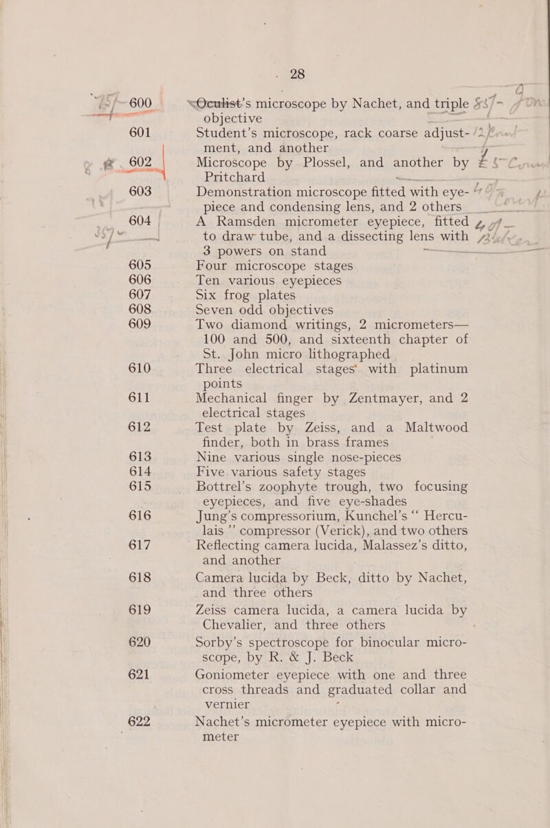 601 602 See oe 603 605 606 607 608 609 610 611 612 613 614 615 616 617 618 619 620 621 . 28 objective Student’s microscope, rack coarse adjust- /2 ment, and another Microscope by Plossel, and another by Pritchard Demonstration microscope fitted with eye- “ piece and condensing lens, and 2 others 3 powers on stand Four microscope stages Ten various eyepleces Six frog plates Seven odd objectives Two diamond writings, 2 micrometers— 100 and 500, and sixteenth chapter of St. John micro lithographed Three electrical stages’ with platinum points Mechanical finger by Zentmayer, and 2 electrical stages Test plate by Zeiss, and a Maltwood finder, both in brass frames Nine various single nose-pieces Five various safety stages Bottrel’s zoophyte trough, two focusing eyepieces, and five eye-shades Jung’s compressorium, Kunchel’s “ Hercu- lais ’’ compressor (Verick), and two others Reflecting camera lucida, Malassez’s ditto, and another Camera lucida by Beck, ditto by Nachet, and three others Chevalier, and three others Sorby’s spectroscope for binocular micro- SCOPE DY Rive wt, |e. beck Goniometer eyepiece with one and three cross threads and graduated collar and vernier Nachet’s micrometer eyepiece with micro- meter
