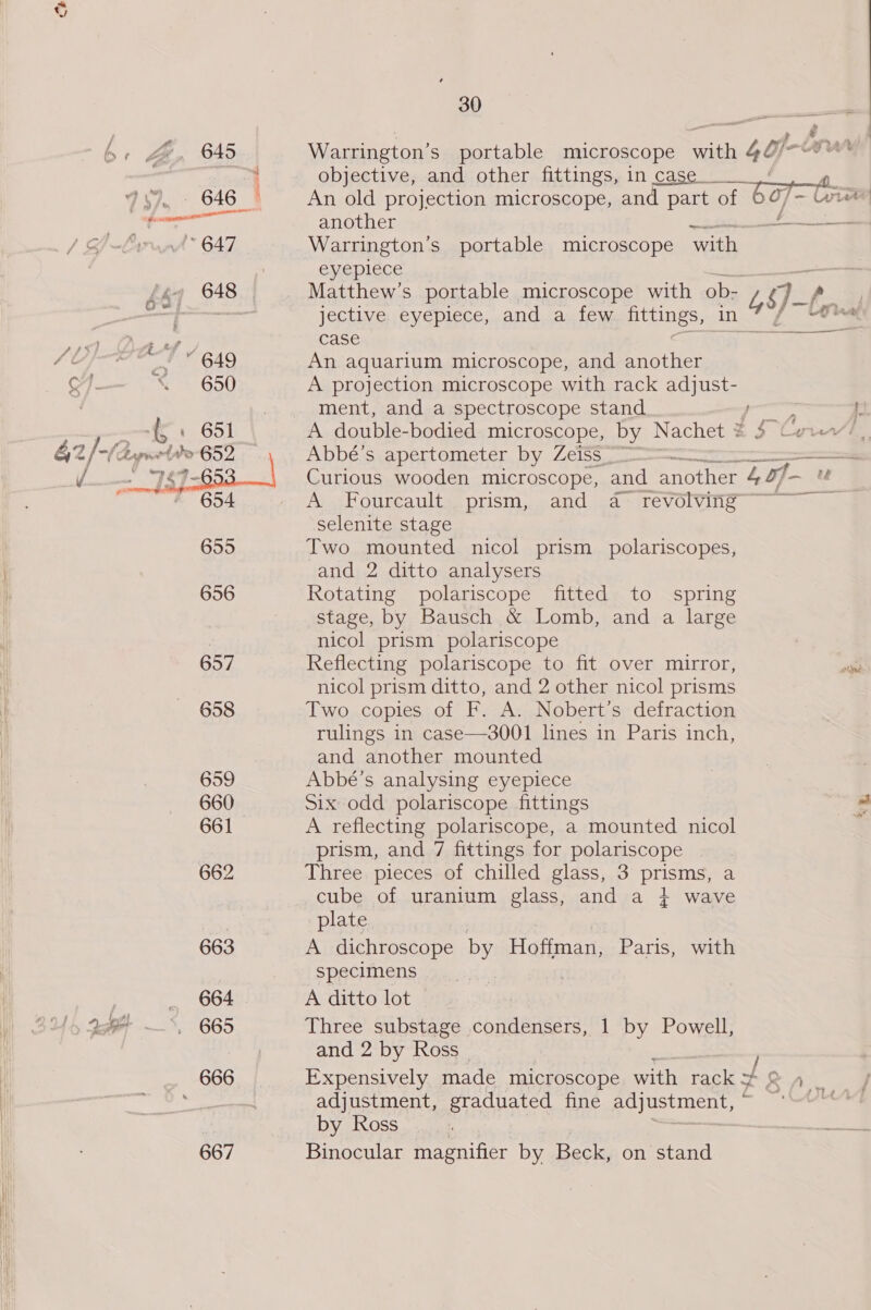 6+ By 645  658 659 660 661 662 663 _ 664 Us Afi ~%, 665 666 667 30 as a *s a Warrington’s portable microscope with 4Oj-u objective, and other fittings, in case. An old projection microscope, and part of 607~ (ei ‘ another ae OE Warrington’s portable microscope with eyepiece —- Matthew's portable microscope with ob- l oJ- , jective eyepiece, and a few fittings, in { wu case tay ws An aquarium microscope, and another A projection microscope with rack adjust- ment, and a spectroscope stand } A double-bodied microscope, by Nachet * : Abbé’s apertometer by Zeis§ Curious wooden microscope, and another 40, Ansel ourcaulte prism, cand ssasitevolving selenite stage Two mounted nicol prism polariscopes, and 2 ditto analysers Rotating polariscope fitted to spring Stage, by Bausch &amp; Lomb, and a large nicol prism polariscope Reflecting polariscope to fit over mirror, nicol prism ditto, and 2 other nicol prisms Two copies of F. A. Nobert’s defraction rulings in case—3001 lines in Paris inch, and another mounted Abbé’s analysing eyepiece Six odd polariscope fittings A reflecting polariscope, a mounted nicol prism, and 7 fittings for polariscope Three pieces of chilled glass, 3 prisms, a cube of uranium glass, and a } wave plate A dichroscope by Hoffman, Paris, with specimens A ditto lot | Three substage condensers, 1 by Powell, and 2 by Ross Expensively made microscope with aes +9 adjustment, graduated fine UES DUN gy | by Ross gress Binocular magnifier by Beck, on stand ——  S| °