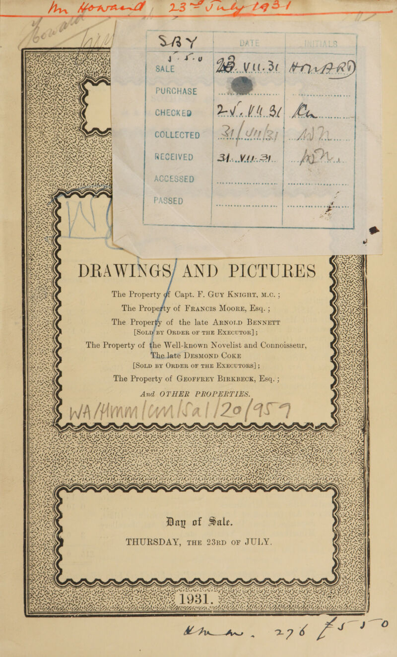 ay SI &lt; \ N 7, NDOT a“ ’ ¢ Svs 2 ’ aNuie 4 heh - A AY / iM 4. Ss eS ales Nv¢ ants ye a \ wo, yunee ~ S NTP age ’ AY) Wer oS a. Ww ‘ F ¢) yi 17 nite at, Weer! t2 os! arats DTT PT IE PLT et ES | SY PB LERNER YR RY GS igh tae eK aloe Ay “tA! cS WG Se ~¥7 'y yaya ly a7 ly ~\F ¢ VIVA fe aS as Ay yh - er) ‘ x fe pte ier | oe AG &gt; /Y&gt; 2A) 1v Wy | yvy- aN 17 YS 7 bd &lt;&gt;; SAS SNRESX /   © Fr /3 res . Se ee as es Yoke ay aa SALE 7 Vil.  PURCHASE CHECKED | Xv UM 3d eee eee eee ® 7,8 tee wee — , &gt; COLLECTED 4, ( SH IR, } 1 yee A PRS 7 | cy, RECEIVED = | BA. Mls. BI. fa. see eet i ee ee ee ee 2 Peoesee eer ste eae esr eos. a Ses Pee eee eee eee HOE woe : | f aden er tate eae   — DRAWINGS/ AND PICTURES Y&amp;4     WA NY MS NSS ae GRAS The Property gf Capt. F. Guy Knicnt, M.c. PRS ) - LY. aA n AZh The Property of Francis Moore, Esq. ; ox i ~ ~Z Ei == wh 4 - a oe The Property of the late ARNoLD BENNETT Mee S af) &lt;&lt; [SoLp By ORDER OF THE EXECUTOR]; AAG NAL 2 7 : % Iw NY The Property of the Well-known Novelist and Connoisseur, Wes Reva The late DeEsmMonD CoKE TEX I [Soup By ORDER OF THE EXECUTORS]; aS) c= Re |: The Property of GrorrreY BrrKBeEck, Esq. ; NS 4 ie) 5 aN I te 7 aed pret WAS And OTHER PROPERTIES. vt SMI: te ’ 2 “— ; , | f ic ee | Ba § ee ic HF - IN, NNT | : AR 7) A sf 4h fi f a “| j ¢ 2 aa . a : &lt; Nf ale fi e | Tt ; f if if 3 § 3 } Fi ; =) fe tW7 i EANTSS ; f rie ‘ if wv F &gt; &amp; w é é &amp; ne \ ely ' i&lt; 43 - ~ / \4 ANe AS on Arr in \ Ing ih ake) Cy atl iret Rr re AO ea ra aon Co fe AS. Gere bet bint ° ' Pee Be cl! Sy POE LPS aS LE CPS PS Op STE SPRL Sy oS SPRL ty Ba hk PE aA RL Bae KRIS eee hl | ed STL YA ISA RO ON Ee NM OEE Eee ROSS ARE ALO ALN SE AERO ACID A \ CAS She oh wal PNT WSEAS SOS .) VERSES, VS) AO Hl | a Re LB Ta ty Lo ty LE iy Leola Tel Oo Ny Lia Sor Eon [EN LATE IA Ny Sere NG Ae CARS? I RNAS ARNG es SD OO OREO CMO FADO COED DIORA RDN GRR PASE AD DLAAILPALPAVL SBA NESTON TALLINN SILA ULE SIS NAIL Asia wale » S35 uSs5 Deaee hele eA bark Ue tert Mixa! SSA ee ea) SAeFh ASIA STRATE YS VPP Ae PRA ro 0 Bas Hee ~ ~ ~ ae ~~ . oa Lit OD Se IS £A™ BOD pO Cleon Fe Sa Ss ~ ~ ~ Palo a Saleen oriy&gt; 7 ATED NG aes 2 &gt; ae alk wl, Aye ay) “&gt; ans 3 a; Ose C577 - Mm, { CORO OL AN VESUSS Vis ‘ oy 2A &gt; JS N I&gt; aA AAG as Cass REIS ‘1 G ex wah ae NN 6 OS pS N eed of Sle Sle Co hag Sp NS Sas f gas Meee Sie rf I\tial- 2. i —7&gt; fromgliec dt et Pe Im OS eS NU WS pee pIN SIRNA NO TNT TRN PEND ANGI PS, NEP NRL EGN PNT ~ SRE OO SAA ae SSAA PRAA APOIO Ne) ~&lt;- 5 Ao At TAD £09 £9 it 28 488 rd Te Se lee eu ats 26 8 Clee 2s               ) '      , “4 x bel oC ge | &gt; - v B gw , : pt LPL ILE LPS SAIL SELL PSS; Lied gh ftp h jr 7p BAT ARAVATESNA EAGER 1 5 &lt; &gt; ae RAD &lt;3} oy oral al peed ~ ot ty sey 4A SY) &lt;A { Vv Z = s “ pa » “AN \ V/ iM “1 oN ad AILS Lele x ess rei Aja! ht 4s Ny oS er Pa AN fers LW &gt; irs ~-— AT. 4 , rey w7| os of Sale Aol ry dy 8 ap - ! CAI LG Aw 7 My) -_ ne VL - Ms Gi D5 49, i S hy   ‘ PASSES AOKS \ s VM Pyp__An, 