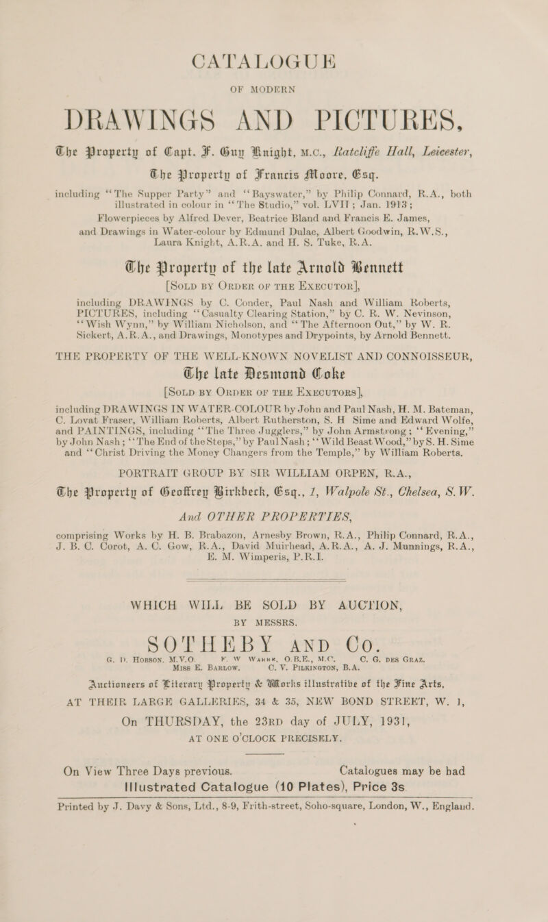 OF MODERN DRAWINGS AND PICTURES, Che Property of Capt. F. Guy Knight, uc. Ratcliffe Hall, Leicester, Ghe Property of Francis Moore, Esq. including “‘The Supper Party” and ‘‘ Bayswater,” by Philip Connard, R.A., both illustrated in colour in ‘‘ The Studio,” vol. LVIT; Jan. 1913; Flowerpieces by Alfred Dever, Beatrice Bland and Francis E. James, and Drawings in Water-colour by Edmund Dulac, Albert Goodwin, R.W.S., Laura Knight, A.R.A. and H. 8. Tuke, R.A. Ghe Property of the late Arnold Bennett [SoLtp BY ORDER OF THE ExeEcuror], including DRAWINGS by C. Conder, Paul Nash and William Roberts, PICTURES, including ‘‘ Casualty Clearing Station,” by C. R. W. Nevinson, **Wish Wynn,” by William Nicholson, and “‘ The Afternoon Out,” by W. R. Sickert, A.R.A., and Drawings, Monotypes and Drypoints, by Arnold Bennett. THE PROPERTY OF THE WELL-KNOWN NOVELIST AND CONNOISSEUR, G@he late Desmond Coke [SoLp BY ORDER OF THE EXECUTORS |, including DRAWINGS IN WATER-COLOUR by John and Paul Nash, H. M. Bateman, C. Lovat Fraser, William Roberts, Albert Rutherston, 8. H Sime and Edward Wolfe, and PAINTINGS, including ‘‘The Three Jugglers,” by John Armstrong ; ‘‘ Evening,” by John Nash; ‘‘ The End of theSteps,” by Paul Nash; ‘‘ Wild Beast Wood,” byS. H. Sime and ‘‘ Christ Driving the Money Changers from the Temple,” by William Roberts. PORTRAIT GROUP BY SIR WILLIAM ORPEN, R.A., Ghe Property of Geofrey Birkbeck, Gsq., 7, Walpole St., Chelsea, S.W. And OTHER PROPERTIES, comprising Works by H. B. Brabazon, Arnesby Brown, R.A., Philip Connard, R.A., J. B. C. Corot, A. C. Gow, R.A., David Muirhead, A.R.A., A. J. Munnings, R.A., EK. M. Wimperis, P.R.I.    WHICH WILL BE SOLD BY AUCYION, BY MESSRS. SOTHEBY AND Co. G. D. Hopson, M.V.O. KF. W Warrt, O.BLE., Me. C. G. DES GRAZ. Miss E. BARLOW. C. V. PruKIna@Ton, B.A. Auctioneers of Literary Property &amp; Works illustrative of the Fine Arts, AT THEIR LARGE GALLERIKS, 34 &amp; 35; NEW BOND STREET, W. 1], On THURSDAY, the 23RD day of JULY, 1931, AT ONE O'CLOCK PRECISELY. On View Three Days previous. Catalogues may be had Illustrated Catalogue (10 Plates), Price 8s. Printed by J. Davy &amp; Sons, Ltd., 8-9, Frith-street, Soho-square, London, W., Englaud.