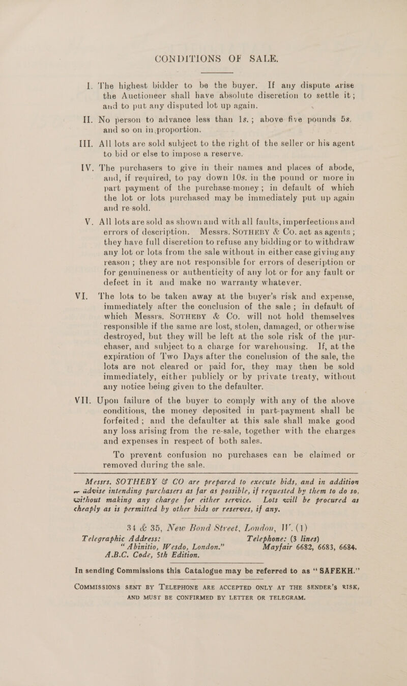 CONDITIONS OF SALE. I. \The highest bidder to be the buyer. If any dispute arise the Auctioneer shall have absolute discretion to settle it; and to put any disputed lot up again. II. No person to advance less than Is.; above five pounds 5s, and so on in.proportion. III. All lots are sold subject to the right of the seller or his agent to bid or else to impose a reserve. IV. The purchasers to give in their names and places of abode, and, if required, to pay down 10s. in the pound or more in part payment of the purchase-money; in default of which the lot or lots purchased may be immediately put up again and re-sold. V. All lots are sold as shown and with all faults, imperfections and errors of description. Messrs. SorHEBY &amp; Co. act as agents ; they have full discretion to refuse any bidding or to withdraw any lot or lots from the sale without in either case giving any reason ; they are not responsible for errors of description or for genuineness or authenticity of any Jot or for any fault or defect in it and make no warranty whatever. VI. ‘The lots to be taken away at the buyer’s risk and expense, immediately after the conclusion of the sale; in default of which Messrs. SorHeBy &amp; Co. will not hold themselves responsible if the same are lost, stolen, damaged, or otherwise destroyed, but they will be left at the sole risk of the pur- chaser, and subject to a charge for warehousing. If, at the expiration of Two Days after the conclusion of the sale, the lots are not cleared or paid for, they may then be sold immediately, either publicly or by private treaty, without any notice being given to the defaulter. VII. Upon failure of the buyer to comply with any of the above conditions, the money deposited in part-payment shall be forfeited ; and the defaulter at this sale shall make good any loss arising from the re-sale, together with the charges and expenses in respect of both sales. To prevent confusion no purchases can be claimed or removed during the sale. Messrs. SOTHEBY &amp; CO are prepared to execute bids, and in addition vw advise intending purchasers as far as possible, if requested by them to do so, wyithout making any charge for etther service. Lots will be procured as cheaply as is permitted by other bids or reserves, if any.  34 &amp; 35, New Bond Street, London, W. (1) Telegraphic Address: Telephone: (3 lines) “ Abinitio, Wesdo, London.” Mayfair 6682, 6683, 6684. A.B.C. Code, 5th Edition. In sending Commissions this Catalogue may be referred to as ‘‘ SAFEKH.”’ COMMISSIONS SENT BY [TELEPHONE ARE ACCEPTED ONLY AT THE SENDER’S RISK, AND MUS‘ BE CONFIRMED BY LETTER OR TELEGRAM.