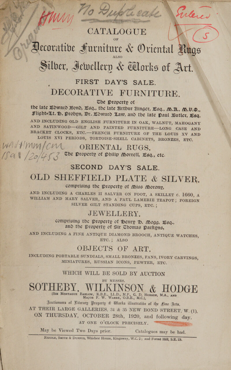 [fa  ; ies Furniture KX Oriental tigs Silber, Jewellery &amp; Works of “Ahi DECORATIVE FURNITURE, The Property of the late Edward Bond, Esq., the late Arthur Hinger, Esq., M.A, .V.0., Flight=-Lt. th. Probyn, Dr. Edward Law, and the late Paul Butler, Esq. AND INCLUDING OLD ENGLISH FURNITURE IN OAK, WALNUT, MAHOGANY AND SATINWOOD—GILT AND PAINTED FURNITURE—LONG CASE AND BRACKET CLOCKS, ETC.—FRENCH FURNITURE OF THE LOUIS XV AND LOUIS XVI PERIODS, TORTOISE-SHELL CABINETS, BRONZES, ETC. Tbe Property of Pbilip Morrell, Esq., etc. 1 2ofpf3 : SECOND DAY’S SALE. OLD SHEFFIELD PLATE &amp; SILVER. comprising the Property of Miss Morony, AND INCLUDING A CHARLES II SALVER ON FOOT, A SKILLET c. 1660, a WILLIAM AND MARY SALVER, AND A PAUL LAMERIE ae FOREIGN SILVER GILT STANDING CUPS, ETC. JHWEHLLERY,. comprising the Property of henry ‘tb. Mogg, Esq., and the Property of Sir Thomas Parkypns, AND INCLUDING A FINE ANTIQUE DIAMOND BROOCH, ANTIQUE WATCHES, ETC. ; ALSO OBJECTS OF ART, INCLUDING PORTABLE SUNDIALS, SMALL BRONZES, FANS, IVORY CARVINGS, MINIATURES, RUSSIAN ICONS, PEWTER, ETC. WHICH WILL BE SOLD BY AUCTION BY MESSRS. SOTHEBY, WILKINSON &amp; HODGE (SIR ean Bartow, K.B.E., LL.D., M.P., G. D. Hogson, M.A., ann Mayor F. W. WARRE, O.B.E., M.C.), auctioneers of Niterary Property &amp; Works Mbuetkhe of the Sine Arts, AT THEIR LARGE GALLERIES, 34 &amp; 35 NEW BOND STREET, W. (1), ON THURSDAY, OCTOBER 28th, 1920, and a day. AT ONE O'CLOCK PRECISELY.  he te oe 3) be eh May be Viewed Two Days prior. Catalogues ae be had. RIDDLE, Smita &amp; Durrus, Windsor House, Kingsway, W.C.2; and Forest Hill, S.E. 23. 